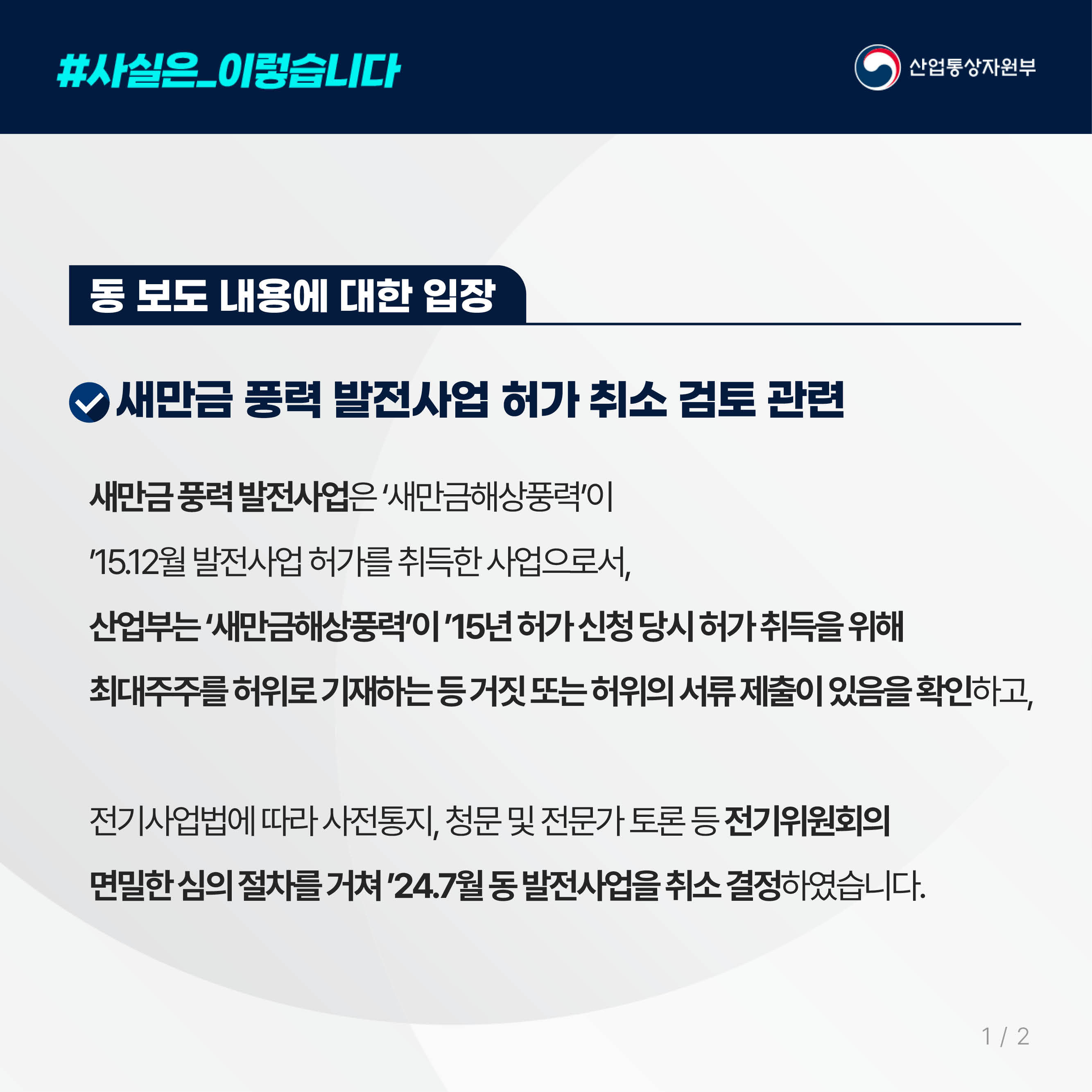 #사실은_이렇습니다 산업통상자원부

동 보도 내용에 대한 입장

새만금 풍력 발전사업 허가 취소 검토 관련


새만금 풍력 발전사업은 ‘새만금해상풍력’이 
’15.12월 발전사업 허가를 취득한 사업으로서, 
산업부는 ‘새만금해상풍력’이 ’15년 허가 신청 당시 허가 취득을 위해 
최대주주를 허위로 기재하는 등 거짓 또는 허위의 서류 제출이 있음을 확인하고, 

전기사업법에 따라 사전통지, 청문 및 전문가 토론 등 전기위원회의 
면밀한 심의 절차를 거쳐 ’24.7월 동 발전사업을 취소 결정하였습니다. 