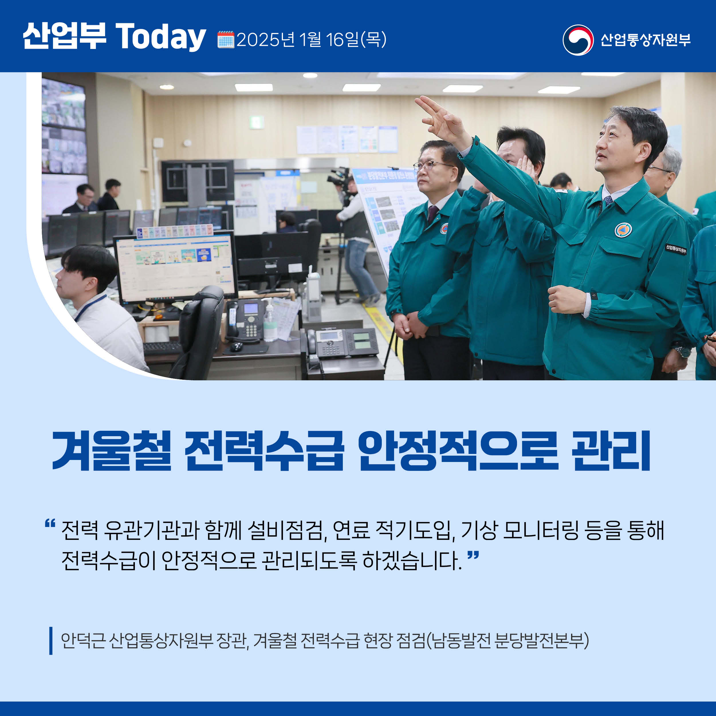 산업부 Today 2025년 1월 16일(목) 산업통상자원부

겨울철 전력수급 안정적으로 관리

“전력 유관기관과 함께 설비점검, 연료 적기도입, 기상 모니터링 등을 통해 전력수급이 안정적으로 관리되도록 하겠습니다.”

안덕근 산업통상자원부 장관, 겨울철 전력수급 현장 점검(남동발전 분당발전본부)