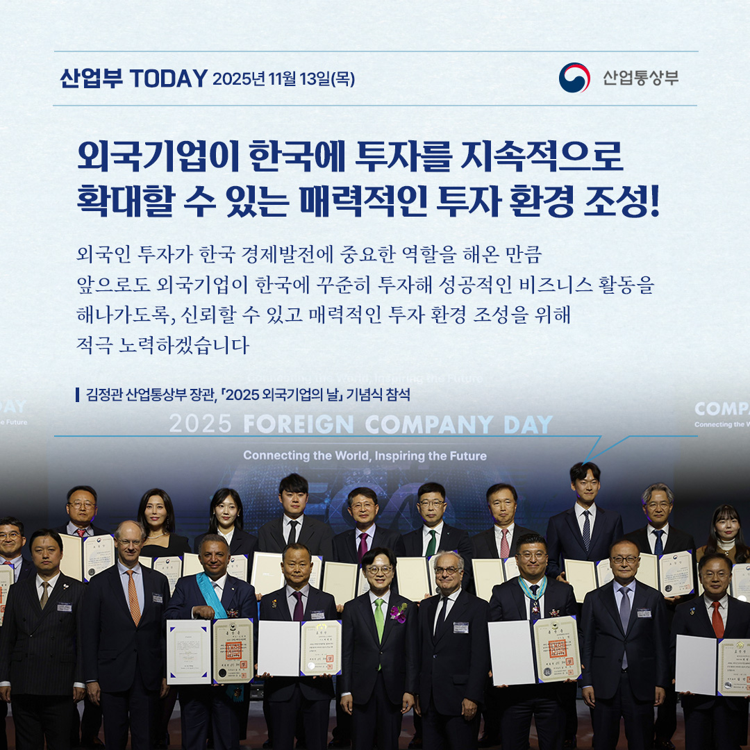 외국기업이 한국에 투자를 지속적으로 확대할 수 있는 매력적인 투자 환경 조성!

“외국인 투자가 한국 경제발전에 중요한 역할을 해온 만큼,
앞으로도 외국기업이 한국에 꾸준히 투자해 성공적인 비즈니스 활동을
해나가도록, 신뢰할 수 있고 매력적인 투자 환경 조성을 위해
적극 노력하겠습니다.”

김정관 산업통상부 장관, 「2025 외국기업의 날」 기념식 참석