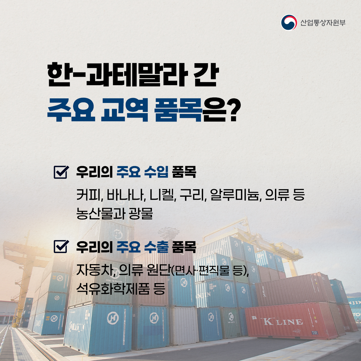 산업통상자원부
한-과테말라 간 주요 교역 품목은?
우리의 주요 수입 품목
커피, 바나나, 니켈, 구리, 알루미늄, 의류 등 농산물과 광물
우리의 주요 수출 품목
자동차, 의류원단(면사·편직물 등),
석유화학제품 등