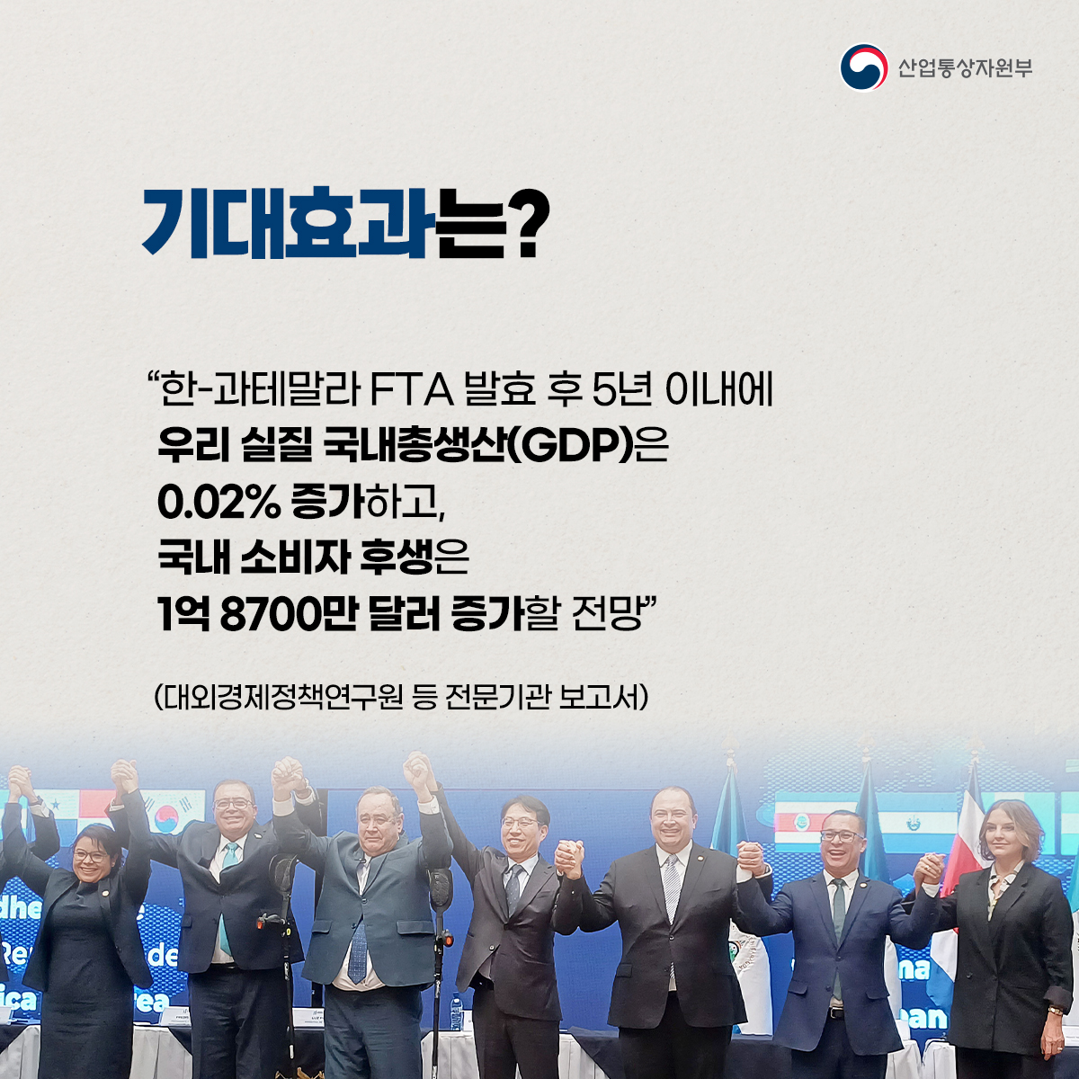 산업통상자원부
기대효과는?
“한-과테말라 FTA 발효 후 5년 이내에 우리 실질 국내총생산(GDP)은 0.02% 증가하고, 국내 소비자 후생은 1억8700만 달러 증가할 전망"
(대외경제정책연구원 등 전문기관 보고서)