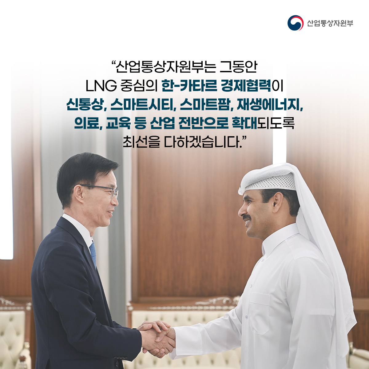 산업통상자원부
“산업통상자원부는 그동안
LNG 중심의 한-카타르 경제협력이 신통상, 스마트시티, 스마트팜, 재생에너지, 의료, 교육 등 산업 전반으로 확대되도록 최선을 다하겠습니다.”
