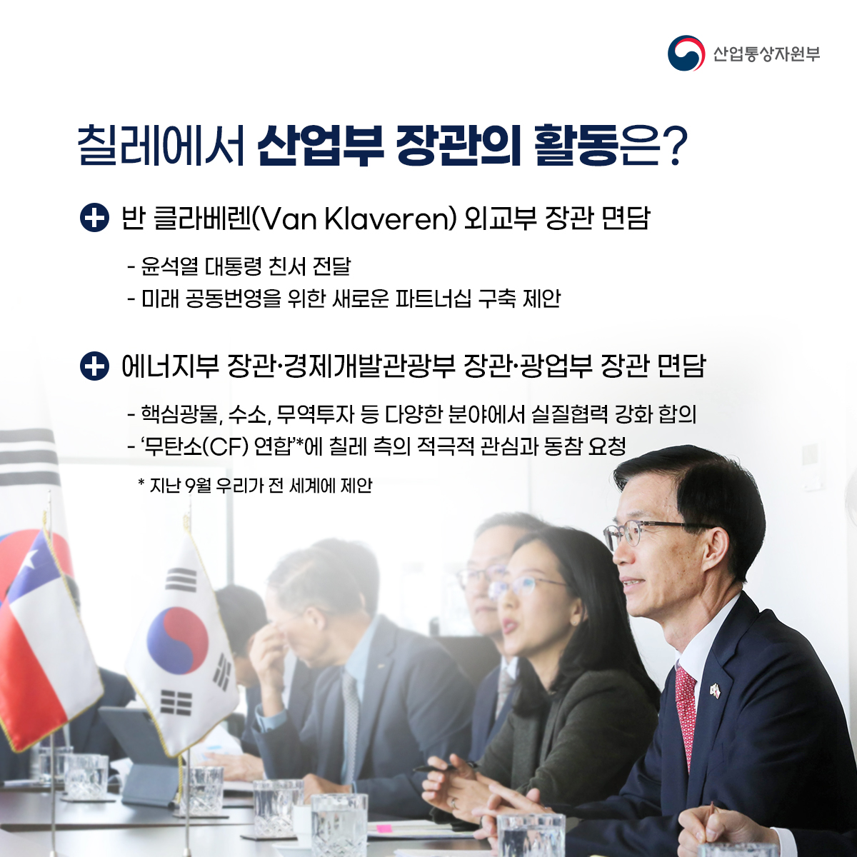 산업통상자원부
칠레에서 산업부 장관의 활동은?
+반 클라베렌(Van Klaveren) 외교부 장관 면담
- 윤석열 대통령 친서 전달
- 미래 공동번영을 위한 새로운 파트너십 구축 제안
+ 에너지부 장관·경제개발관광부 장관·광업부 장관 면담
- 핵심광물, 수소, 무역투자 등 다양한 분야에서 실질협력 강화 합의
- '무탄소(CF) 연합'*에 칠레 측의 적극적 관심과 동참 요청
* 지난 9월 우리가 전 세계에 제안
