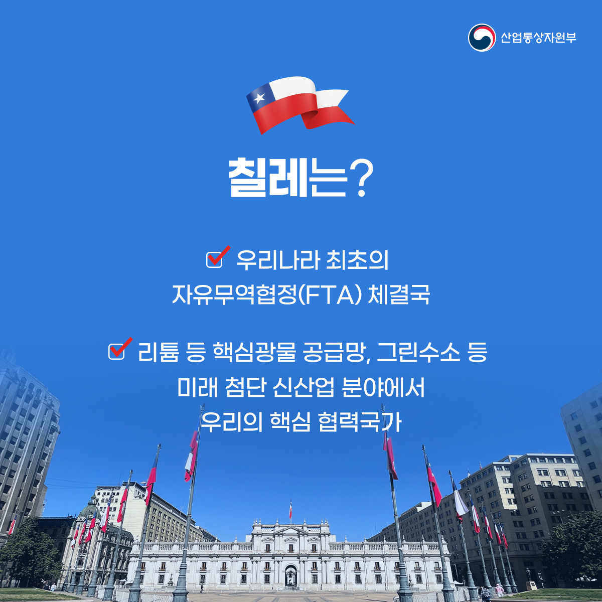 산업통상자원부
칠레는?
우리나라 최초의 자유무역협정(FTA) 체결국
리튬 등 핵심광물 공급망, 그린수소 등 미래 첨단 신산업 분야에서 우리의 핵심 협력국가
