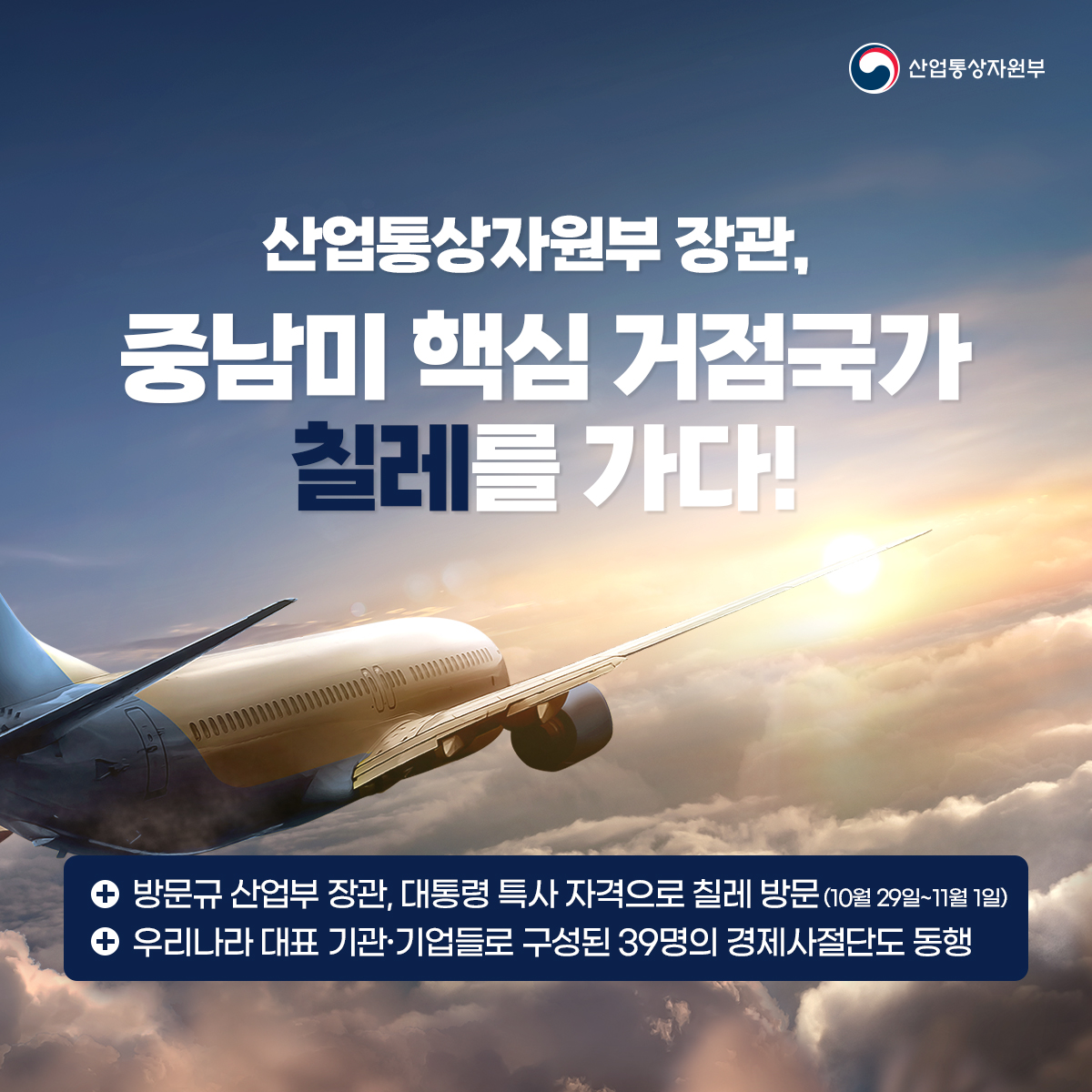 산업통상자원부
산업통상자원부 장관, 중남미 핵심 거점국가 칠레를 가다!
• 방문규 산업부 장관, 대통령 특사 자격으로 칠레 방문 (10월 29일~11월 1일) • 우리나라 대표 기관·기업들로 구성된 39명의 경제사절단도 동행