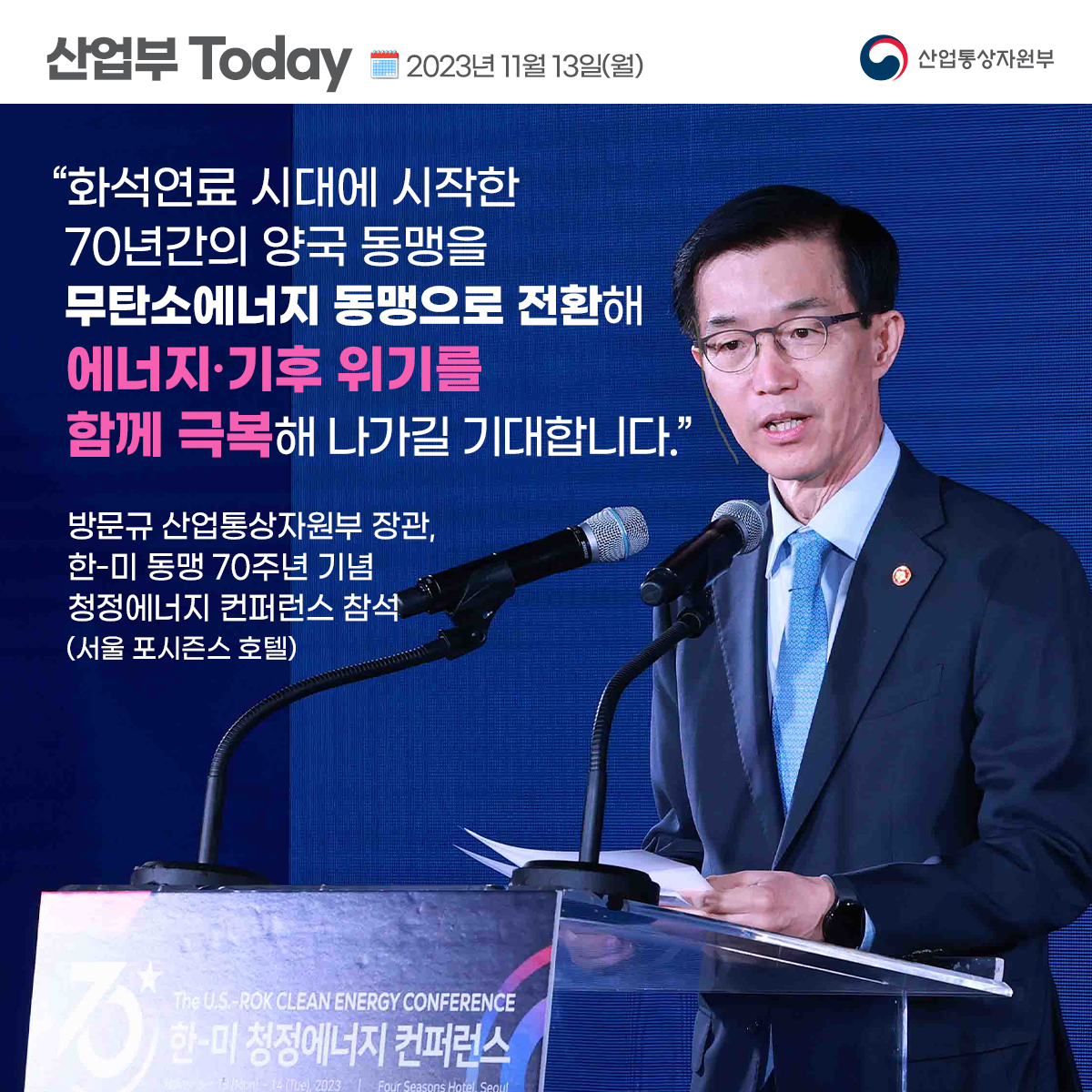 산업부 Today 2023년 11월 13일(월) 산업통상자원부
“화석연료 시대에 시작한 70년간의 양국 동맹을 무탄소에너지 동맹으로 전환해 에너지·기후 위기를 함께 극복해 나가길 기대합니다."
방문규 산업통상자원부 장관, 한-미 동맹 70주년 기념 청정에너지 컨퍼런스 참석 (서울 포시즌스 호텔)