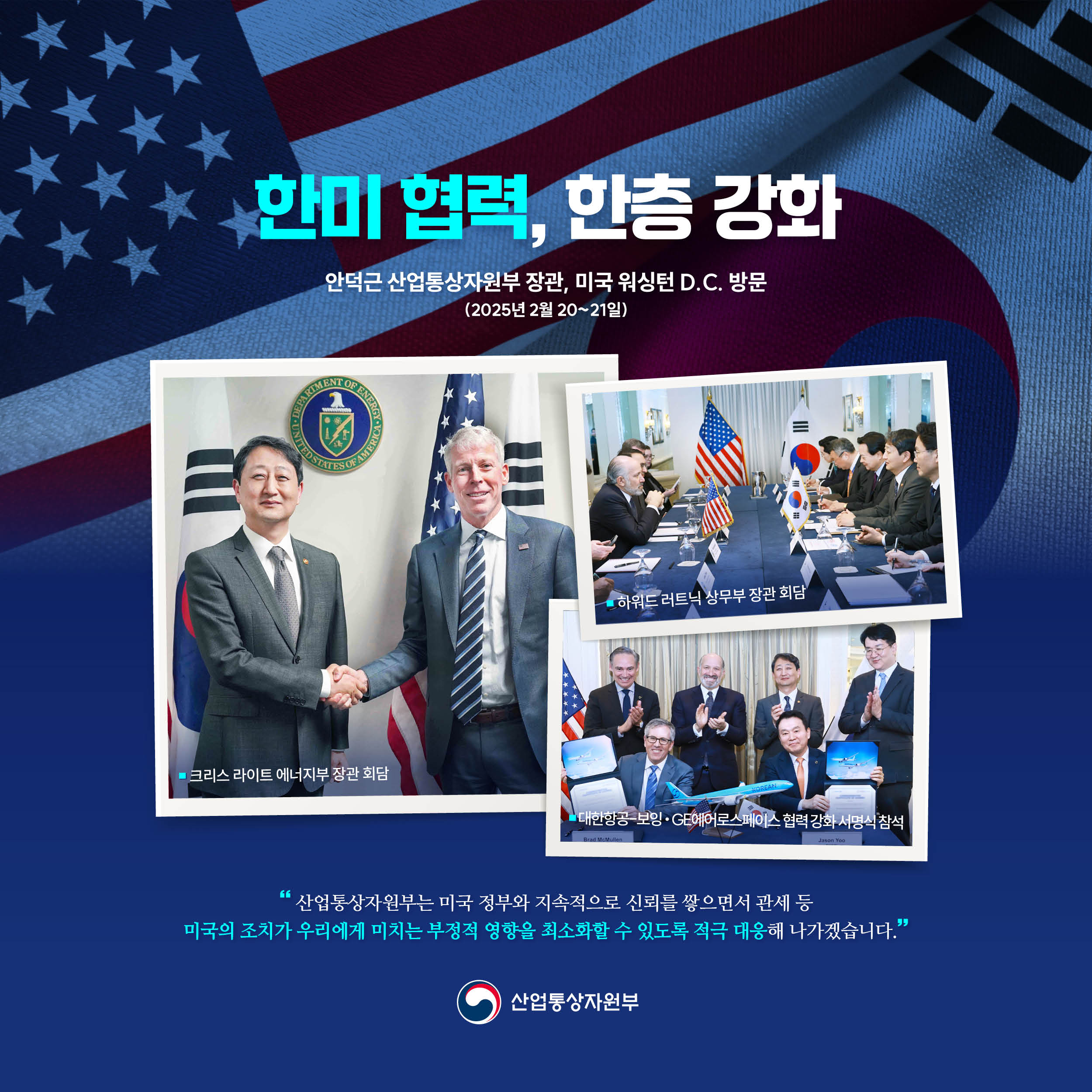
한미 협력, 한층 강화


안덕근 산업통상자원부 장관 미국 워싱턴 D.C. 방문
(2025년 2월 20~21일)

크리스 라이트 에너지부 장관 회담

하워드 러트닉 상무장관 회담

대한항공-보잉‧GE에어로스페이스 협력 강화 서명식 참석


“산업통상자원부는 미국 정부와 지속적으로 신뢰를 쌓으면서 관세 등 미국의 조치가 우리에게 미치는 부정적 영향을 최소화할 수 있도록 적극 대응해 나가겠습니다.”

산업통상자원부