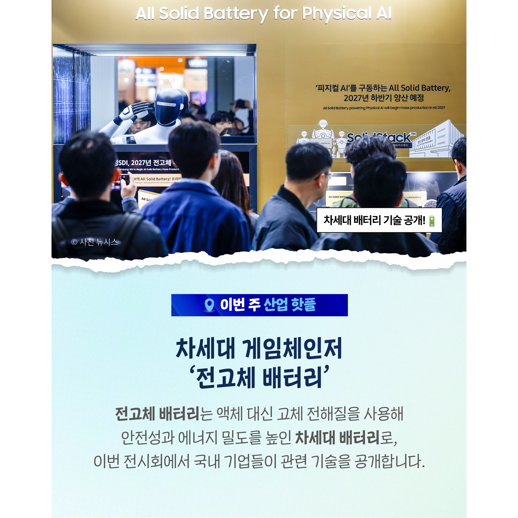 차세대 게임체인저
‘전고체 배터리’

전고체 배터리는 액체 대신 고체 전해질을 사용해
안전성과 에너지 밀도를 높인 차세대 배터리로,
이번 전시에서 국내 기업들이 관련 기술을 공개합니다.

- 차세대 배터리 기술 공개!🔋