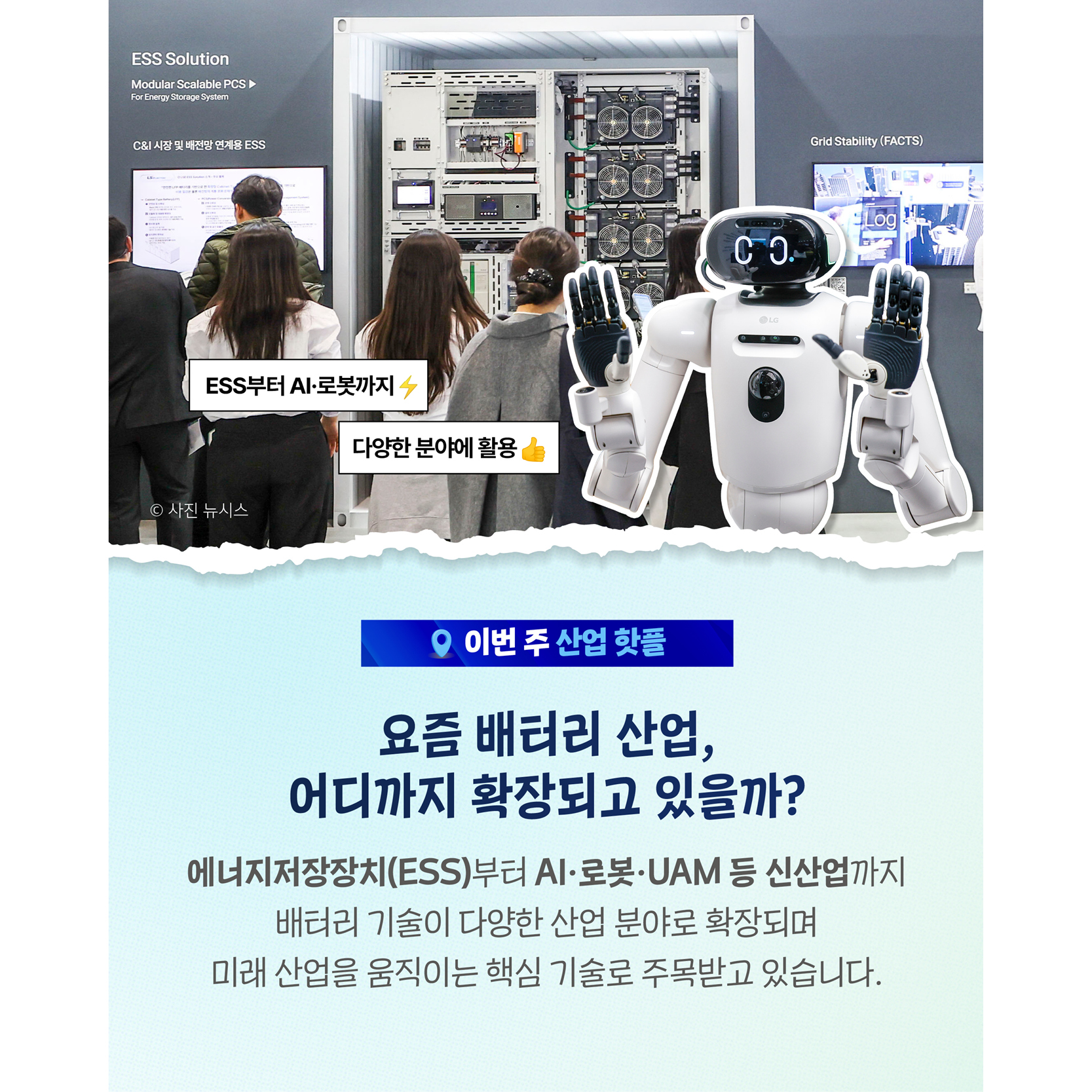 요즘 배터리 산업, 어디까지 확장되고 있을까?

에너지저장장치(ESS)부터 AI·로봇·UAM 등 신산업까지
배터리 기술이 다양한 산업 분야로 확장되며
미래 산업을 움직이는 핵심 기술로 주목받고 있습니다.

- 에너지장치부터 AI·로봇까지⚡🤖
- 생각보다 다양한 분야에 활용👍
