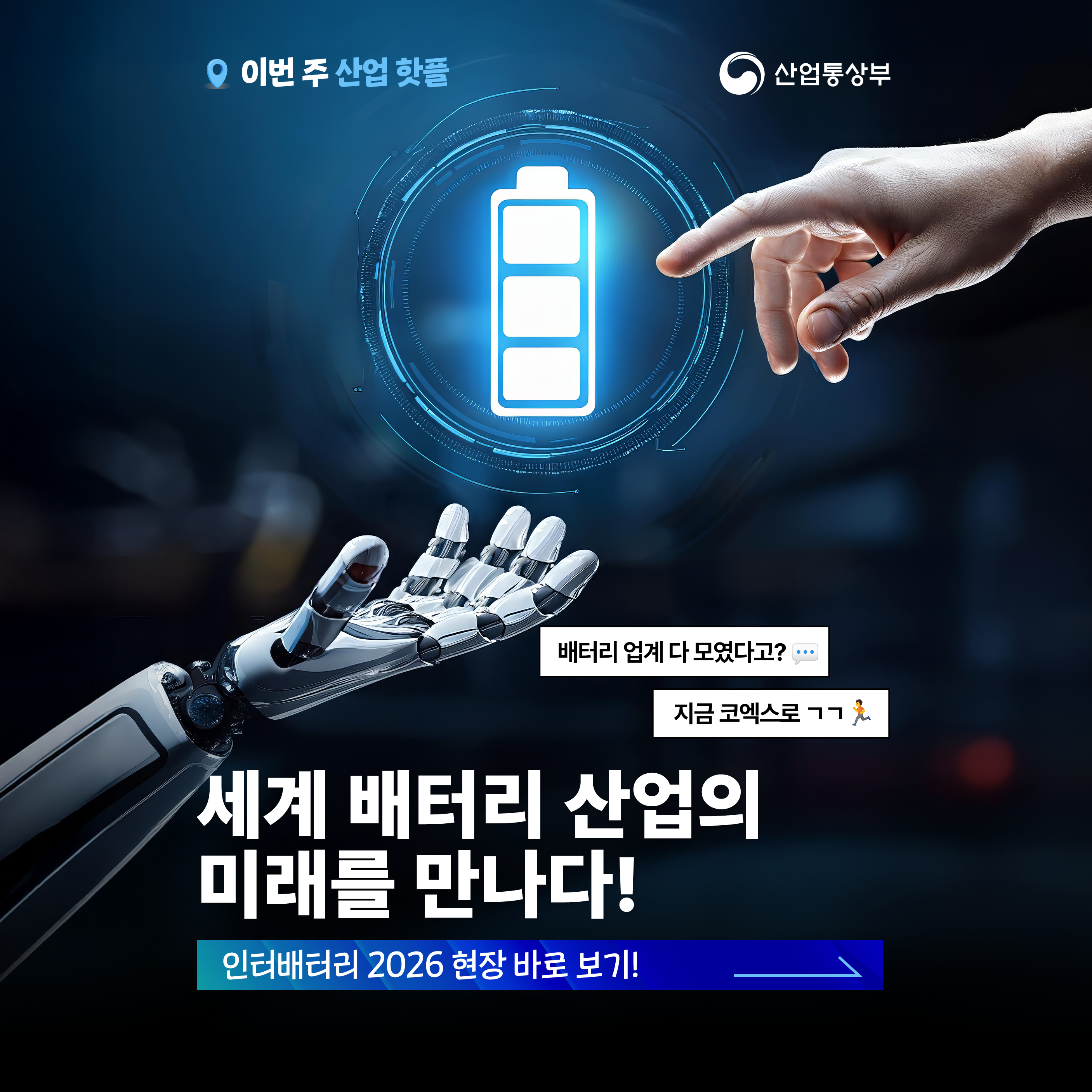 이번 주 산업 핫플 
산업통상부
세계 배터리 산업의 미래를 만나다!
인터배터리 2026 현장 바로 보기!

- 배터리 업계 다 모였다고?
- 지금 코엑스로 ㄱㄱ,배터리 산업의 미래를 만나는
인터배터리 2026

글로벌 기업 전문가와 연구자들의 이야기를 들으며
차세대 배터리 기술과 산업 방향을 살펴보고
배터리 산업의 미래를 만나보세요!

-인터배터리 2026
- 2026. 3.11 - 3.13
-놓치지 마세요!