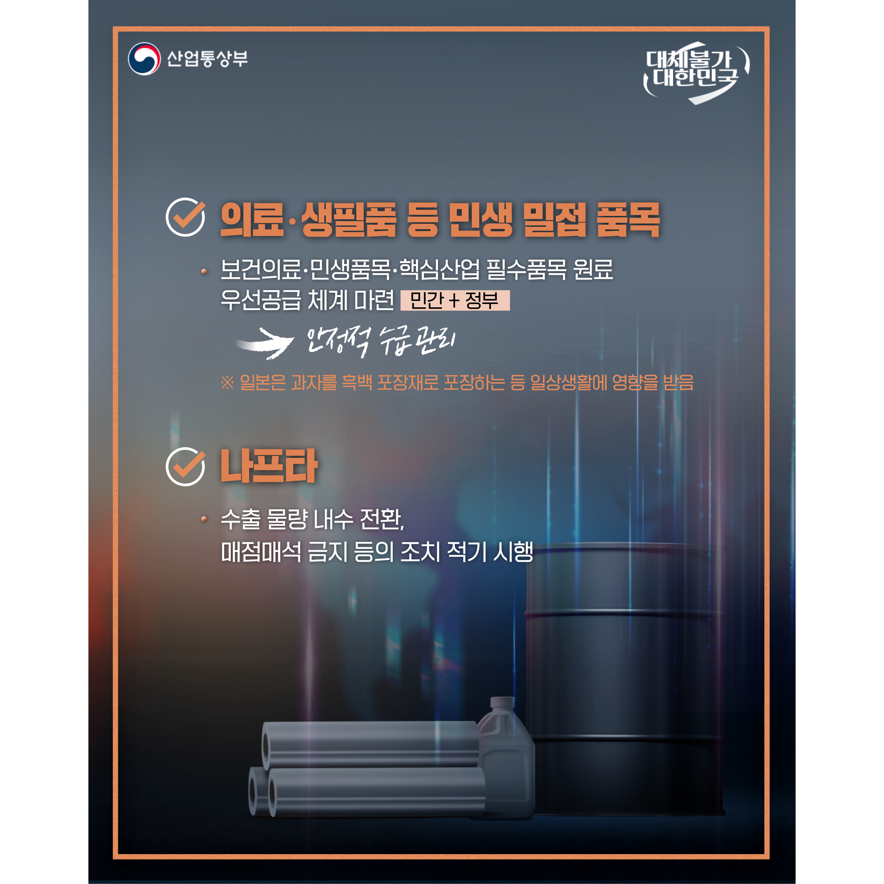 산업통상부
대체불가 대한민국

√ 의료‧생필품 등 민생 밀접 품목
- 보건의료‧민생품목‧핵심산업 필수품목 원료 우선공급 체계 마련(민간+정부)
⇒ 안정적 수급 관리
※ 일본은 과자를 흑백 포장재로 포장하는 등 일상생활에 영향을 받음

√ 나프타
- 수출 물량 내수 전환, 매점매석 금지 등의 조치 적기 시행