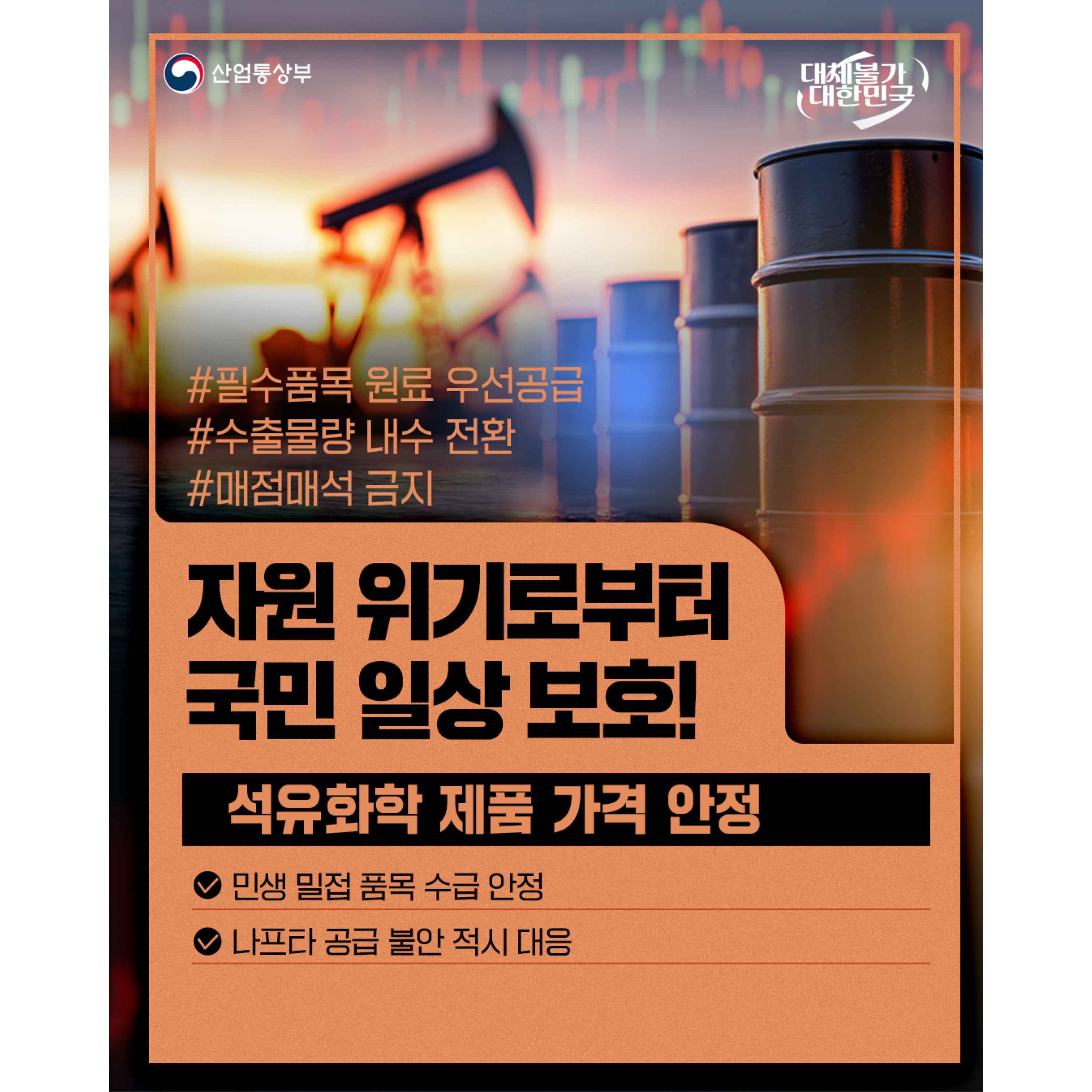 산업통상부
대체불가 대한민국


# 필수품목 원료 우선공급
# 수출물량 내수 전환
# 매점매석 금지
자원 위기로부터
국민 일상 보호!

석유화학 제품 가격 안정
√ 민생 밀접 품목 수급 안정
√ 나프타 공급 불안 적시 대응