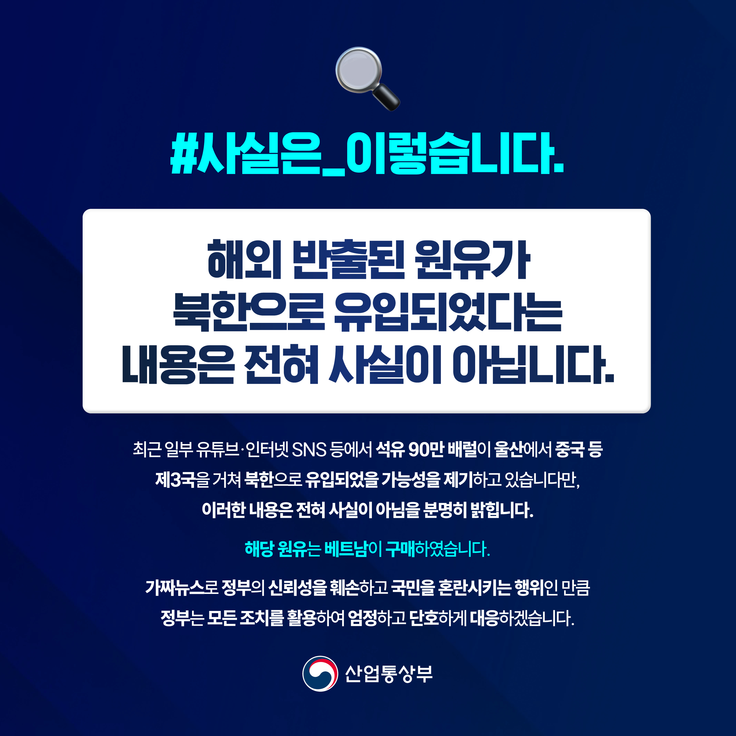 #사실은_이렇습니다.

해외 반출된 원유가 북한으로 유입되었다는
내용은 전혀 사실이 아닙니다.

최근 일부 유튜브·인터넷 SNS 등에서 석유 90만 배럴이 울산에서 중국 등 제3국을 거쳐 북한으로 유입되었을 가능성을 제기하고 있습니다만, 이러한 내용은 전혀 사실이 아님을 분명히 밝힙니다. 해당 원유는 베트남이 구매하였습니다. 가짜뉴스로 정부의 신뢰성을 훼손하고 국민을 혼란시키는 행위인 만큼 정부는 모든 조치를 활용하여 엄정하고 단호하게 대응하겠습니다.


산업통상부