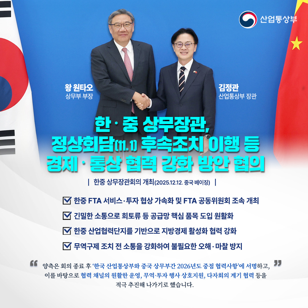 한‧중 상무장관, 정상회담(11.1) 후속조치 이행 등 경제‧통상 협력 강화 방안 협의

한중 상무장관회의 개최(2025.12.12. 중국 베이징)
(한국)김정관 산업통상부 장관-(중국)왕 원타오 상무부 부장

한-중,경제‧통상 협력 강화

√ 한중 FTA 서비스·투자 협상 가속화 및 FTA 공동위원회 조속 개최

√ 긴밀한 소통으로 희토류 등 공급망 핵심 품목 도입 원활화

√ 한중 산업협력단지를 기반으로 지방경제 활성화 협력 강화

√ 무역구제 조치 전 소통을 강화하여 불필요한 오해·마찰 방지


양측은 회의 종료 후 ‘한국 산업통상부와 중국 상무부간 2026년도 중점 협력사항’에 서명하고, 이를 바탕으로 협력 채널의 원활한 운영, 무역·투자 행사 상호지원, 다자회의 계기 협력 등을 적극 추진해 나가기로 했습니다.