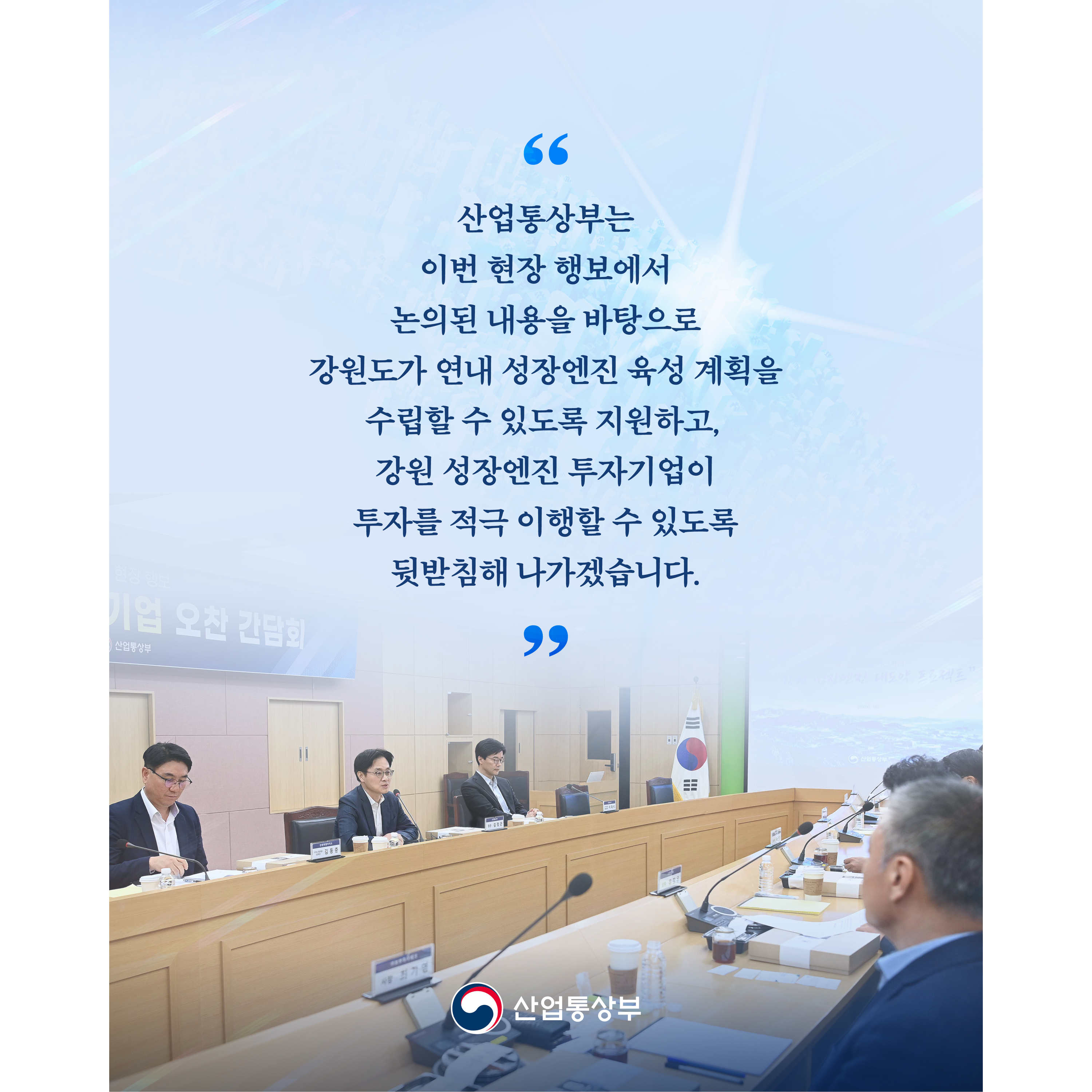 “산업통상부는 이번 현장 행보에서 논의된 내용을 바탕으로 강원도가 연내 성장엔진 육성 계획을 수립할 수 있도록 지원하고, 강원 성장엔진 투자기업이 투자를 적극 이행할 수 있도록 뒷받침해 나가겠습니다.”


산업통상부