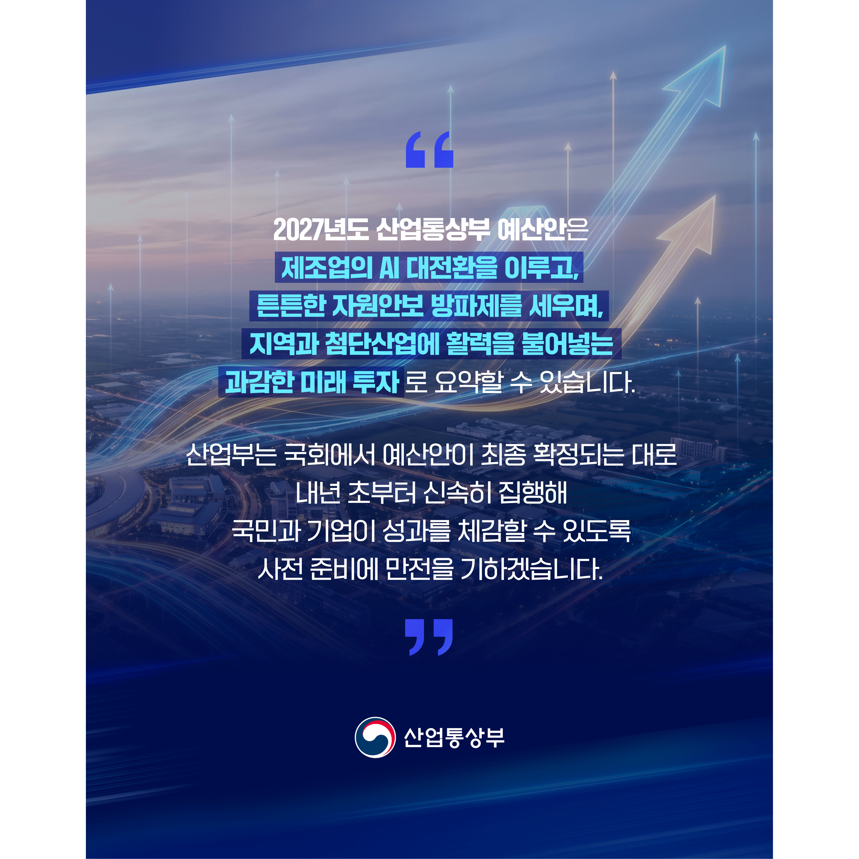 산업통상부
2027년 예산안 대체불가 대한민국 대도약


2027년도 산업통상부 예산안은
“제조업의 AI 대전환을 이루고,
튼튼한 자원안보 방파제를 세우며,
지역과 첨단산업에 활력을 불어넣는 과감한 미래 투자”로 요약할 수 있습니다.


산업부는 국회에서 예산안이 최종 확정되는 대로
내년 초부터 신속히 집행해 국민과 기업이 성과를 체감할 수 있도록
사전 준비에 만전을 기하겠습니다.