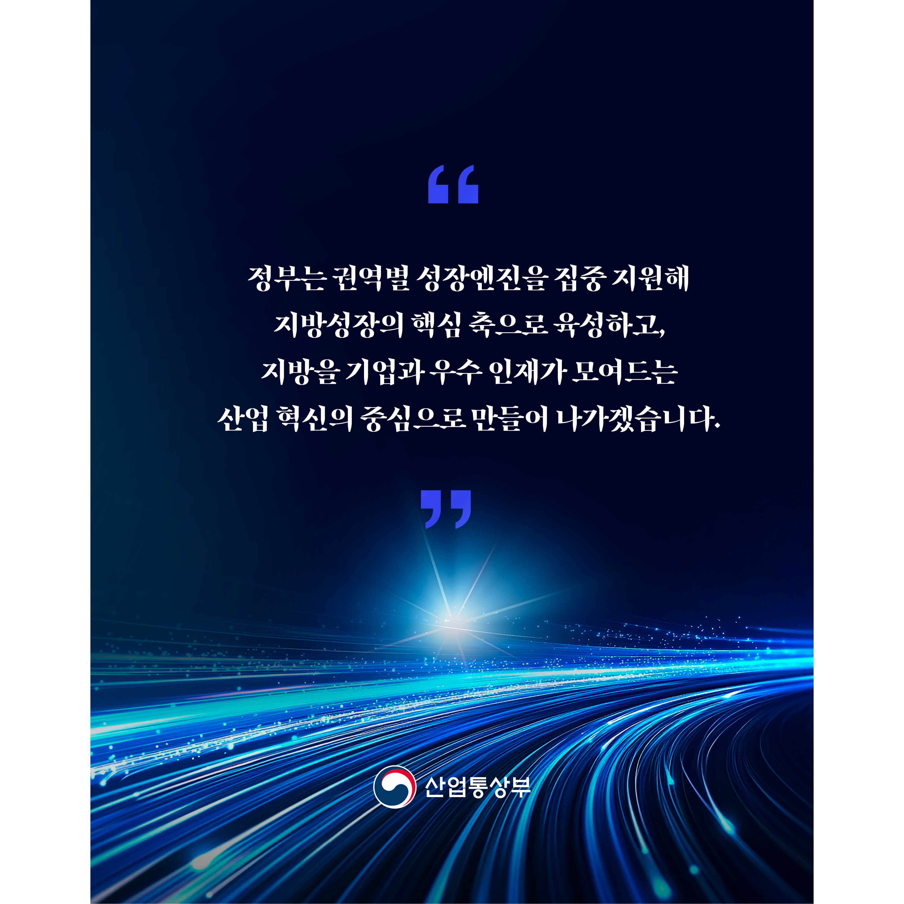 
“정부는 권역별 성장엔진을 집중 지원해 지방성장의 핵심 축으로 육성하고, 지방을 기업과 우수 인재가 모여드는 산업 혁신의 중심으로 만들어 나가겠습니다.”
산업통상부