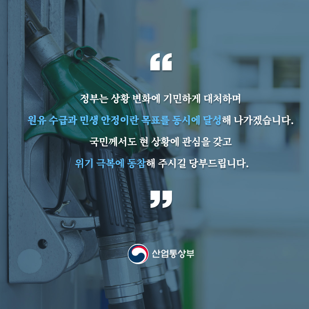
정부는 상황 변화에 기민하게 대처하며 원유 수급과 민생 안정이란 목표를 동시에 달성해 나가겠습니다.

국민께서도 현 상황에 관심을 갖고 위기 극복에 동참해 주시길 당부드립니다.

산업통상부