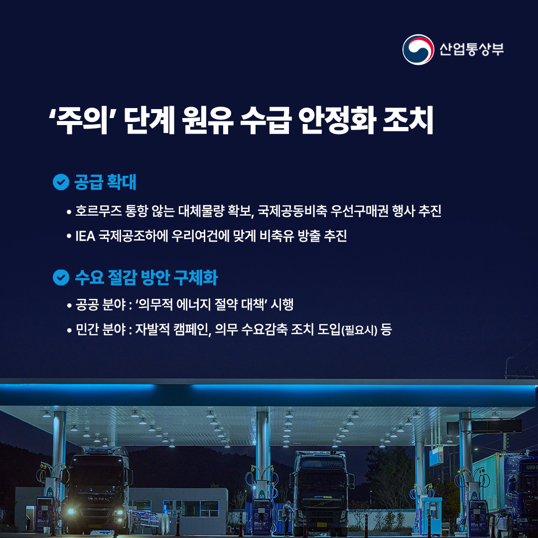 산업통상부

'주의' 단계 원유수급 안정화 조치

공급 확대
•호르무즈 통항 않는 대체물량 확보, 국제공동비축 우선구매권 행사 추진
•IEA 국제공조하에 우리여건에 맞게 비축유 방출 추진

수요절감 방안 구체화
•공공 분야 : '의무적 에너지 절약 대책' 시행
•민간 분야 : 자발적 캠페인, 의무 수요감축 조치 도입(필요시) 등