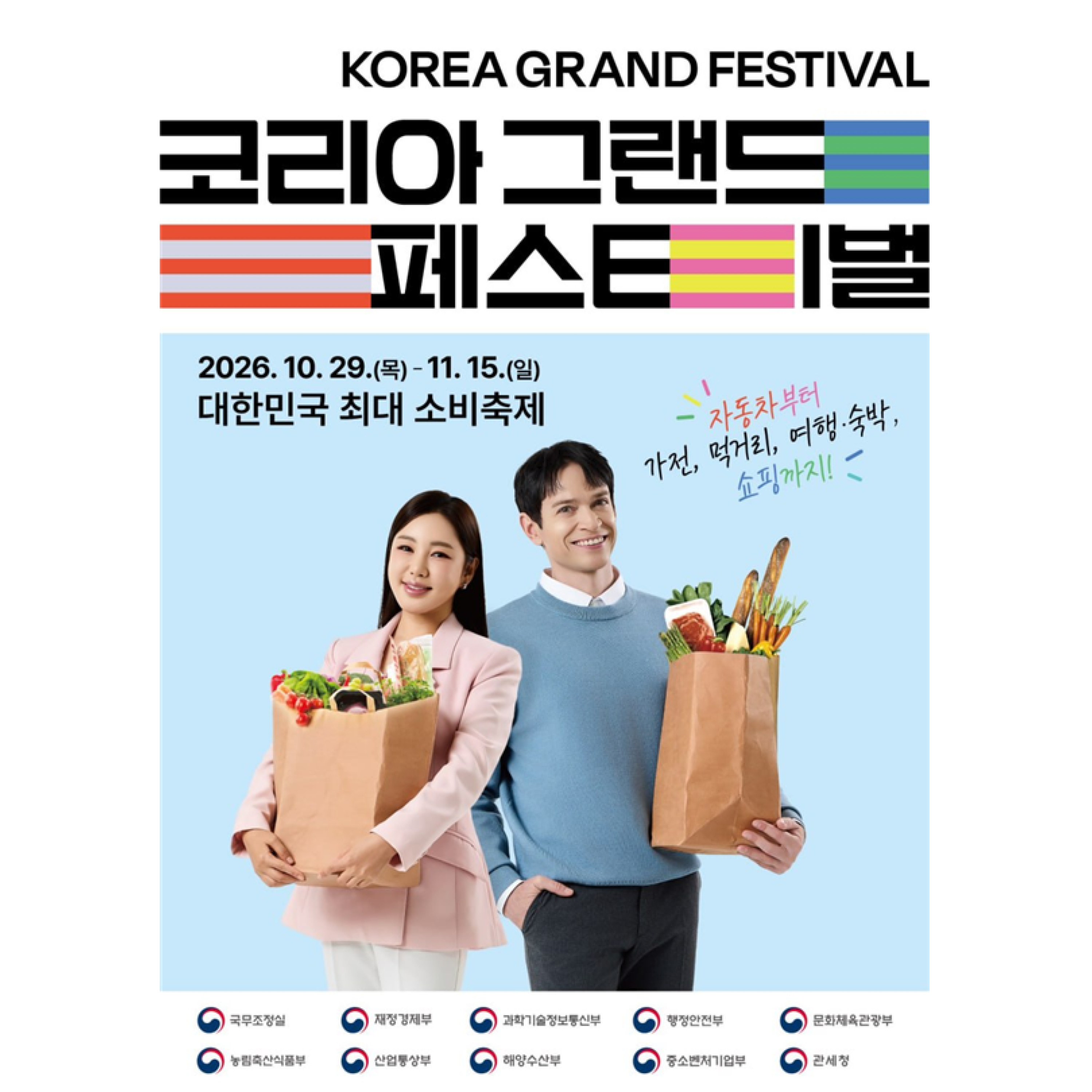 Korea Grand Festival
코리아 그랜드 페스티벌


2026.10.29.(목)~11.15.(일)
대한민국 최대 소비축제
자동차부터 가전, 먹거리, 여행 숙박, 쇼핑까지!


국무조정실 재정경제부 과학기술정보통신부 행정안전부 문화체육관광부 농림축산식품부 산업통상부 해양수산부 중소벤처기업부 관세청