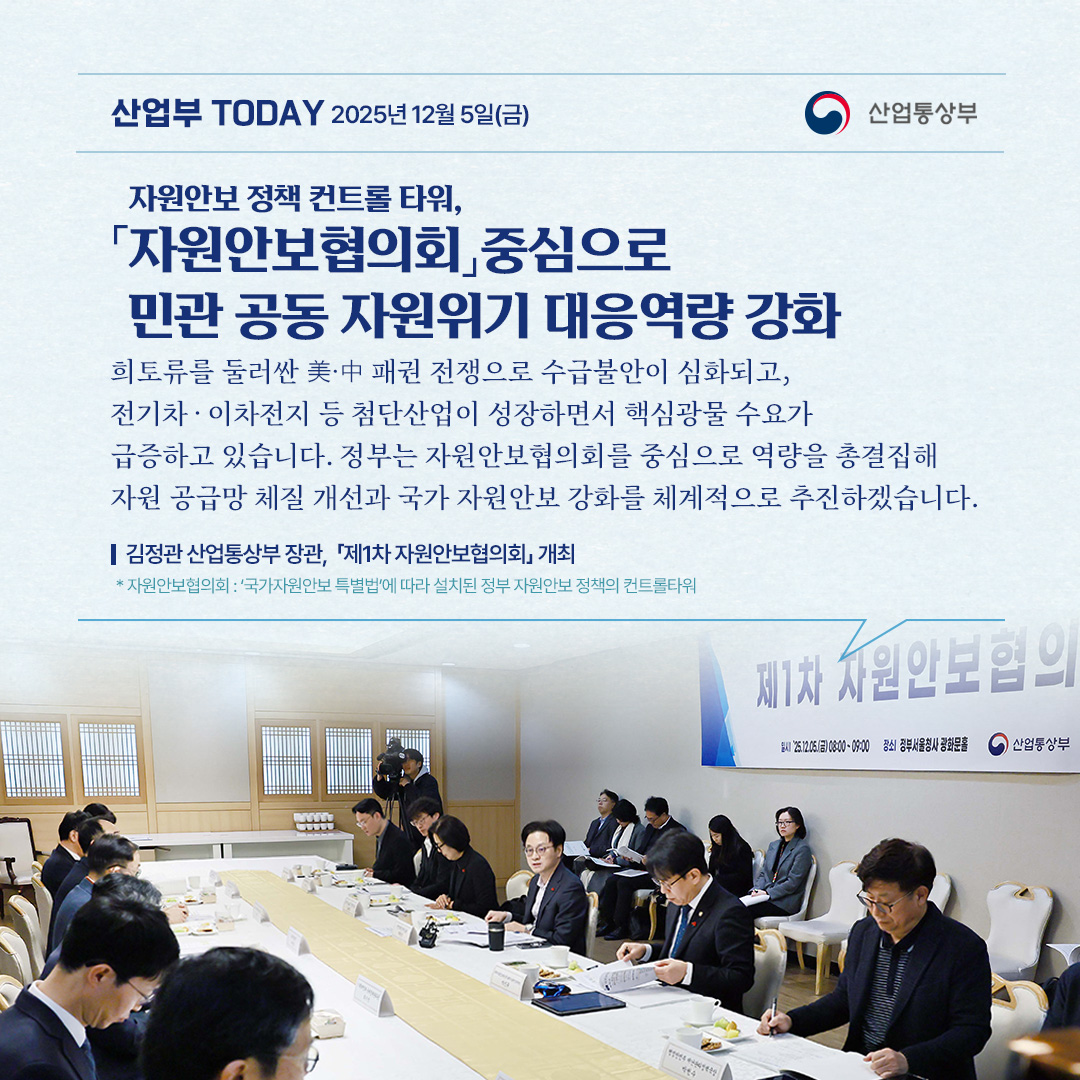 [「자원안보협의회」 중심으로 민관 공동 자원위기 대응역량 강화]

“희토류를 둘러싼 美·中 패권 전쟁으로 수급불안이 심화되고, 전기차‧이차전지 등 첨단산업이 성장하면서 핵심광물 수요가 급증하고 있습니다. 정부는 자원안보협의회를 중심으로 역량을 총결집해 자원 공급망 체질 개선과 국가 자원안보 강화를 체계적으로 추진하겠습니다.”

김정관 산업통상부 장관, 「제1차 자원안보협의회」 개최

* 자원안보협의회 : ‘국가자원안보 특별법’에 따라 설치된 정부 자원안보 정책의 컨트롤타워
