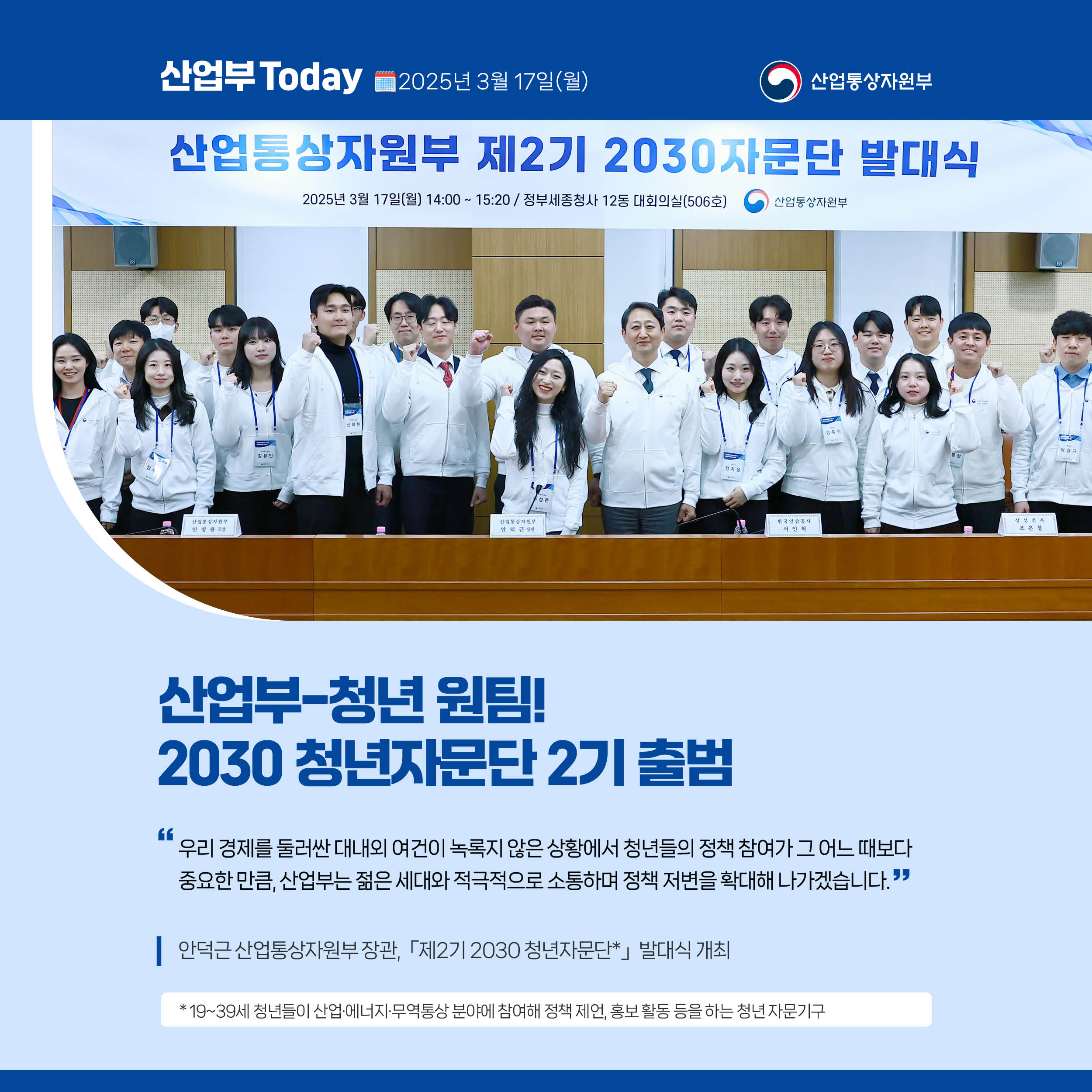 산업부 Today 2025년 3월 17일(월) 산업통상자원부

산업부-청년 원팀! 2030 청년자문단 2기 출범

“우리 경제를 둘러싼 대내외 여건이 녹록지 않은 상황에서 청년들의 정책 참여가 그 어느 때보다 중요한 만큼, 산업부는 젊은 세대와 적극적으로 소통하며 정책 저변을 확대해 나가겠습니다.”

안덕근 산업통상자원부 장관, 「제2기 2030 청년자문단*」 발대식 개최

* 19~39세 청년들이 산업·에너지·무역통상 분야에 참여해 정책 제언, 홍보 활동 등을 하는 청년 자문기구