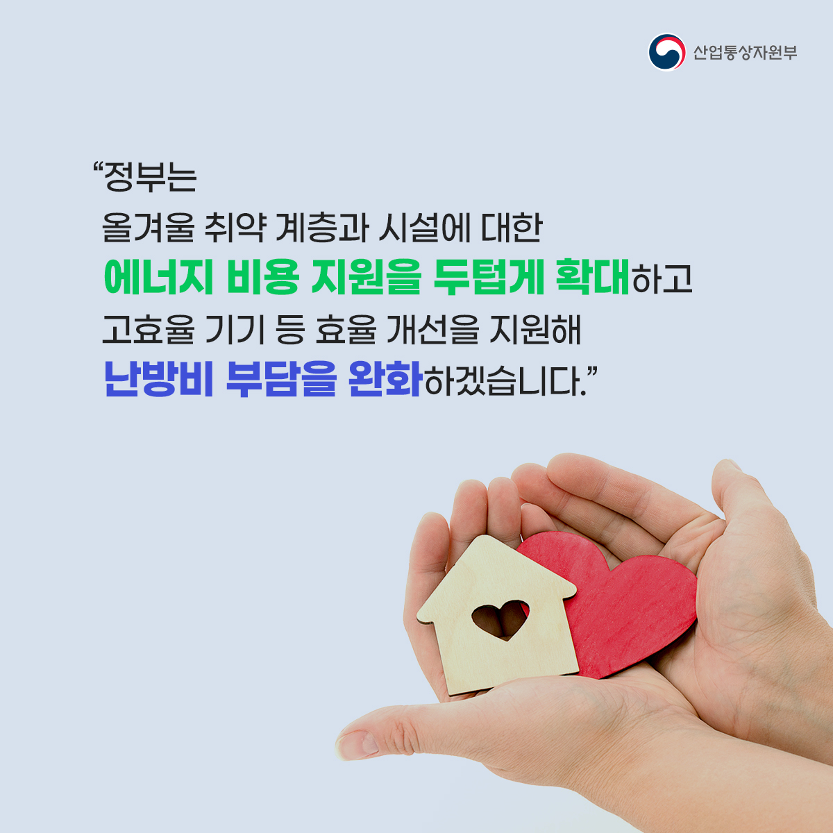 산업통상자원부
“정부는 올겨울 취약 계층과 시설에 대한 에너지 비용 지원을 두텁게 확대하고 고효율 기기 등 효율 개선을 지원해 난방비 부담을 완화하겠습니다.”