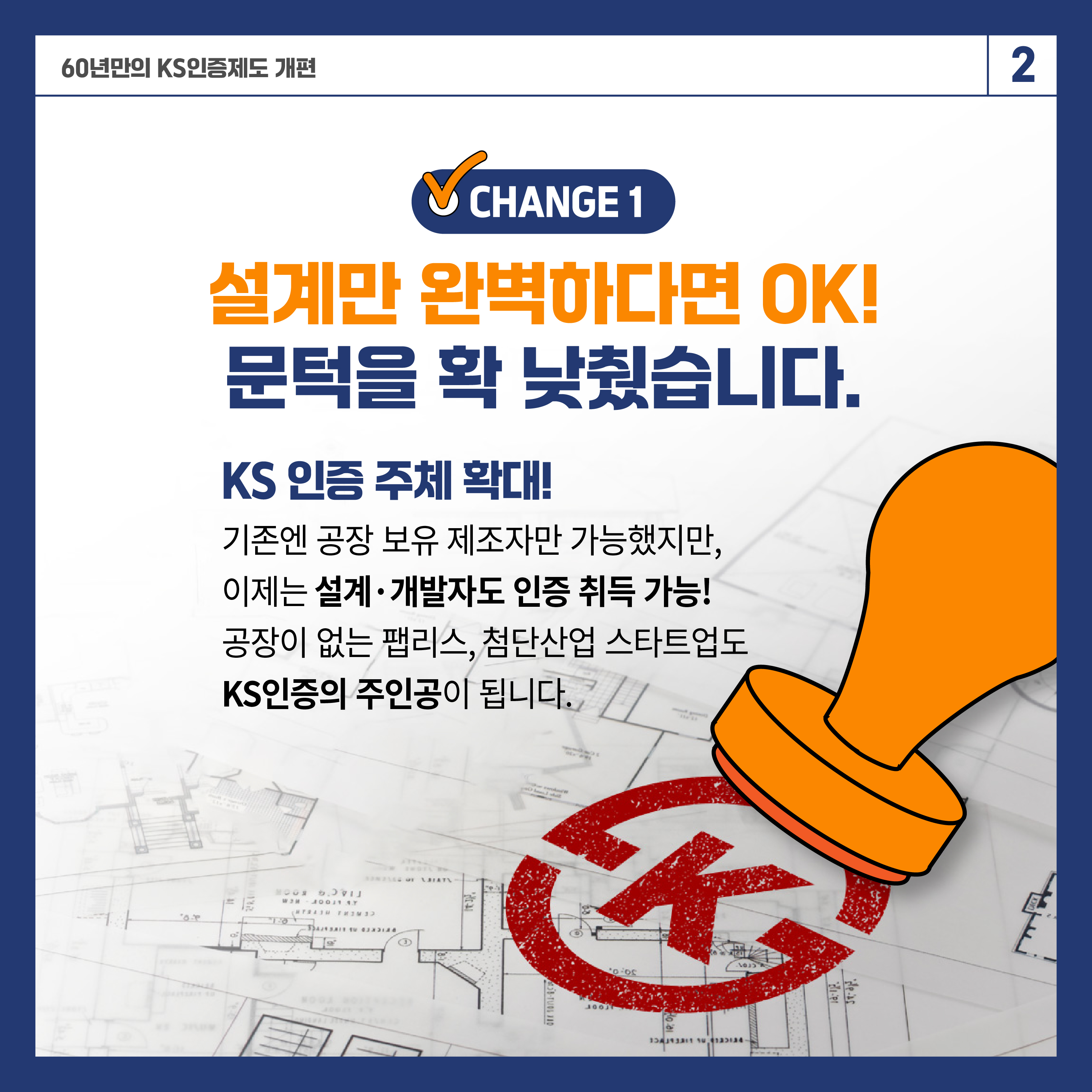 60년 만의 KS인증제도 개편 2

✔ CHANGE 1
설계만 완벽하다면 ok!
문턱을 확 낮췄습니다.

KS 인증 주체 확대
기존엔 공장 보유 제조자만 가능했지만,
이제는 설계·개발자도 인증 취득 가능!
공장이 없는 팹리스, 첨단산업 스타트업도 KS인증의 주인공이 됩니다.
