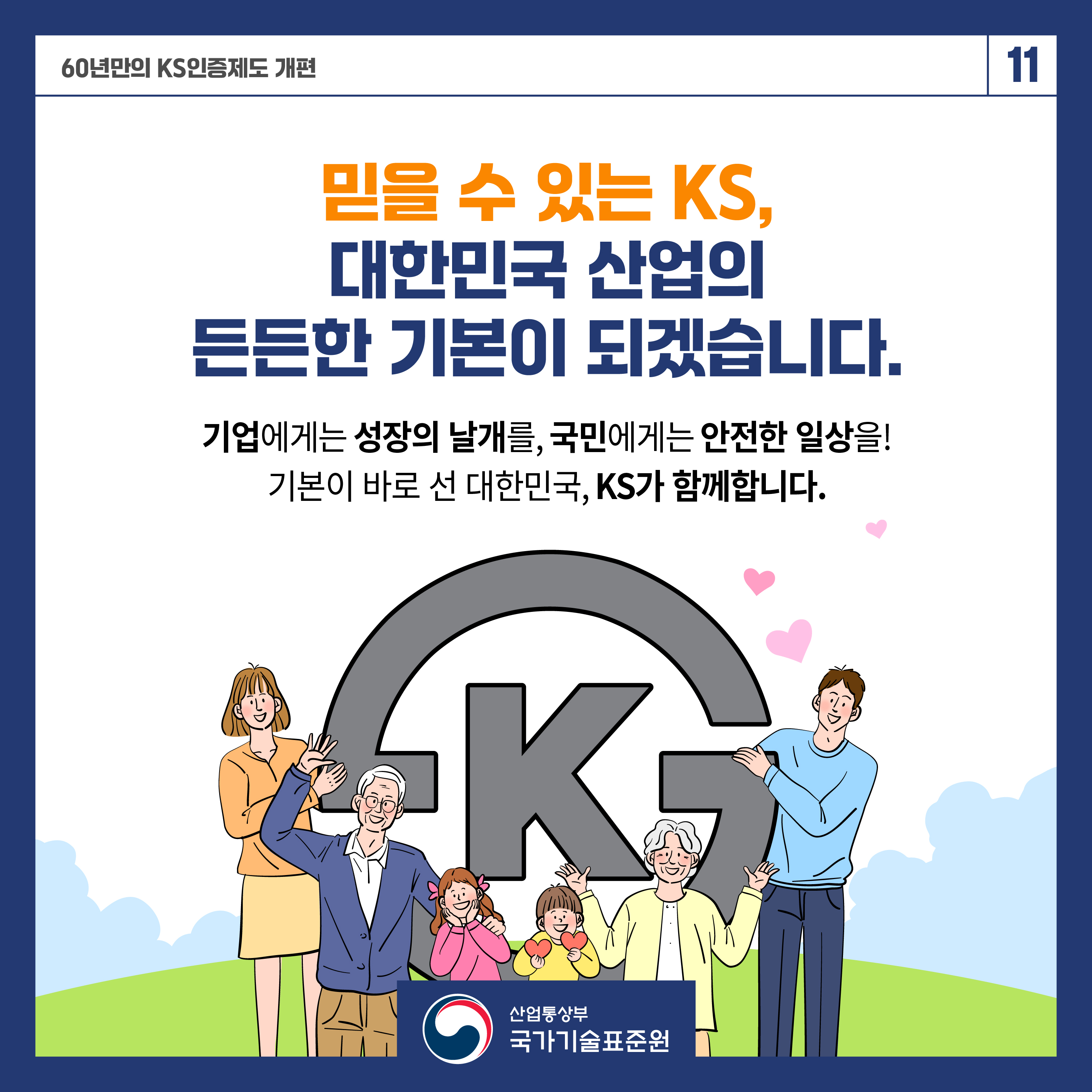 60년 만의 KS인증제도 개편 11

믿을 수 있는 KS,
대한민국 산업의 든든한 기본이 되겠습니다.

기업에게는 성장의 날개를, 국민에게는 안전한 일상을!
기본이 바로 선 대한민국, KS가 함께합니다.

산업통상부 국가기술표준원