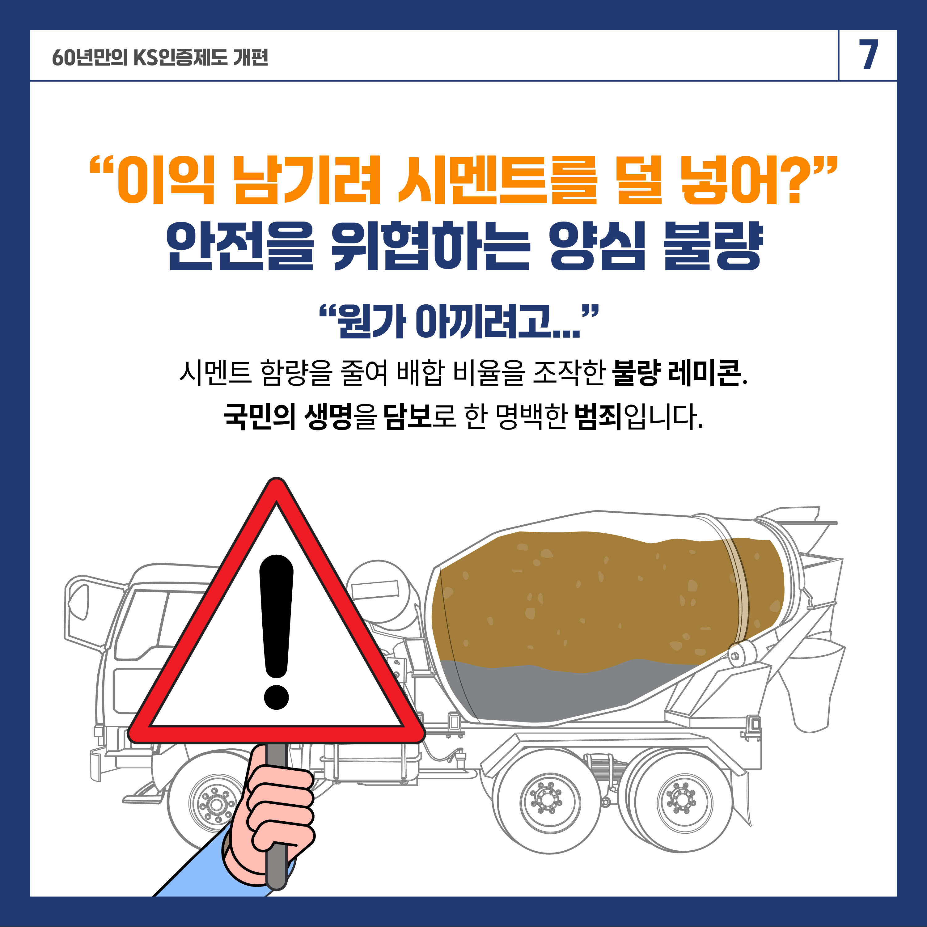 60년 만의 KS인증제도 개편 7

"이익 남기려 시멘트를 덜 넣어?"
안전을 위협하는 양심 불량
"원가 아끼려고..."
시멘트 함량을 줄여 배합 비율을 조작한 불량 레미콘.
국민의 생명을 담보로 한 명백한 범죄입니다.
