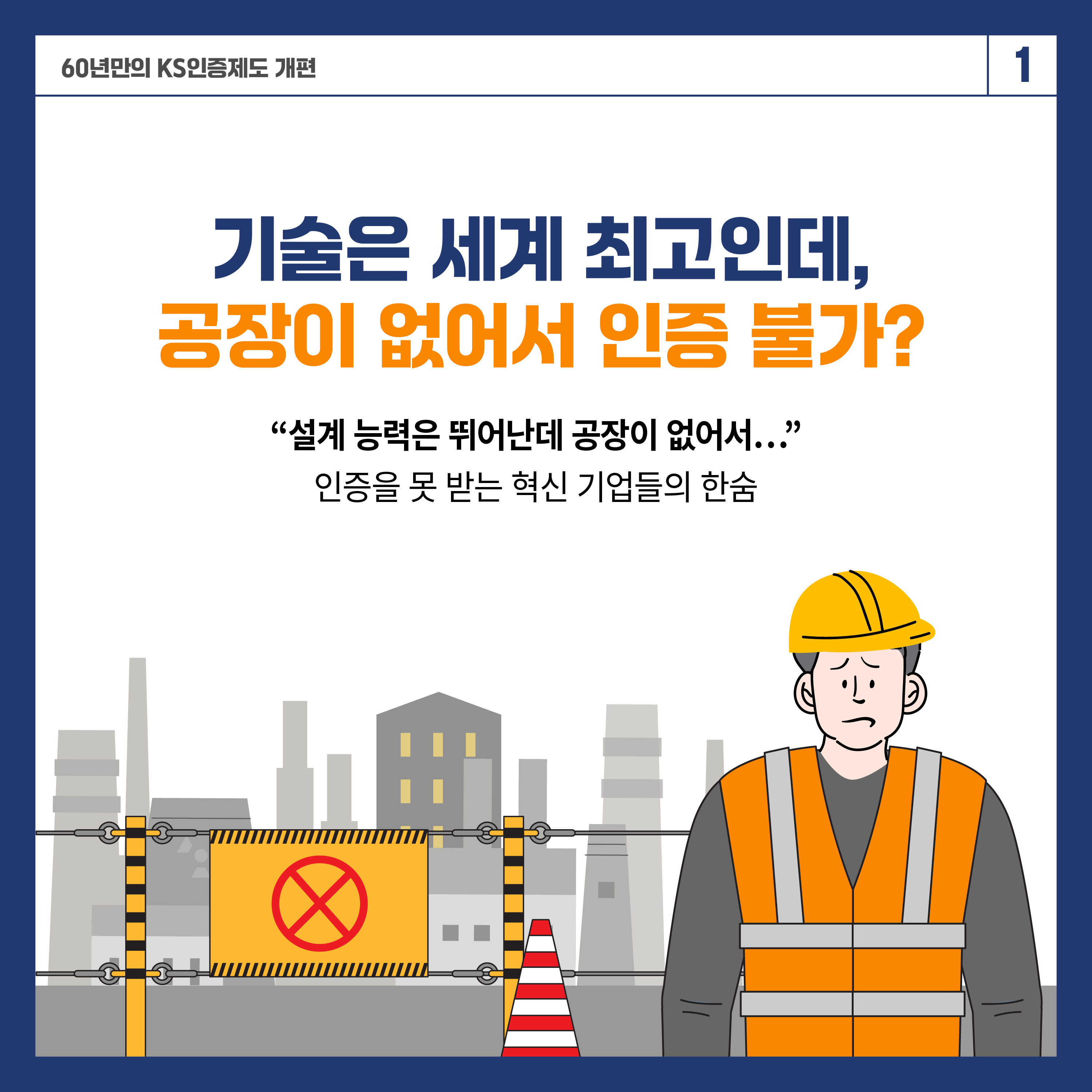 60년 만의 KS인증제도 개편 1

기술은 세계 최고인데, 공장이 없어서 인증 불가?
"설계 능력은 뛰어난데 공장이 없어서..."
인증을 못 받는 혁신 기업들의 한숨

기술은 뛰어나지만 공장이 없어 KS 인증을 받기 어려웠던 기업들,
이제 제도가 달라집니다.
