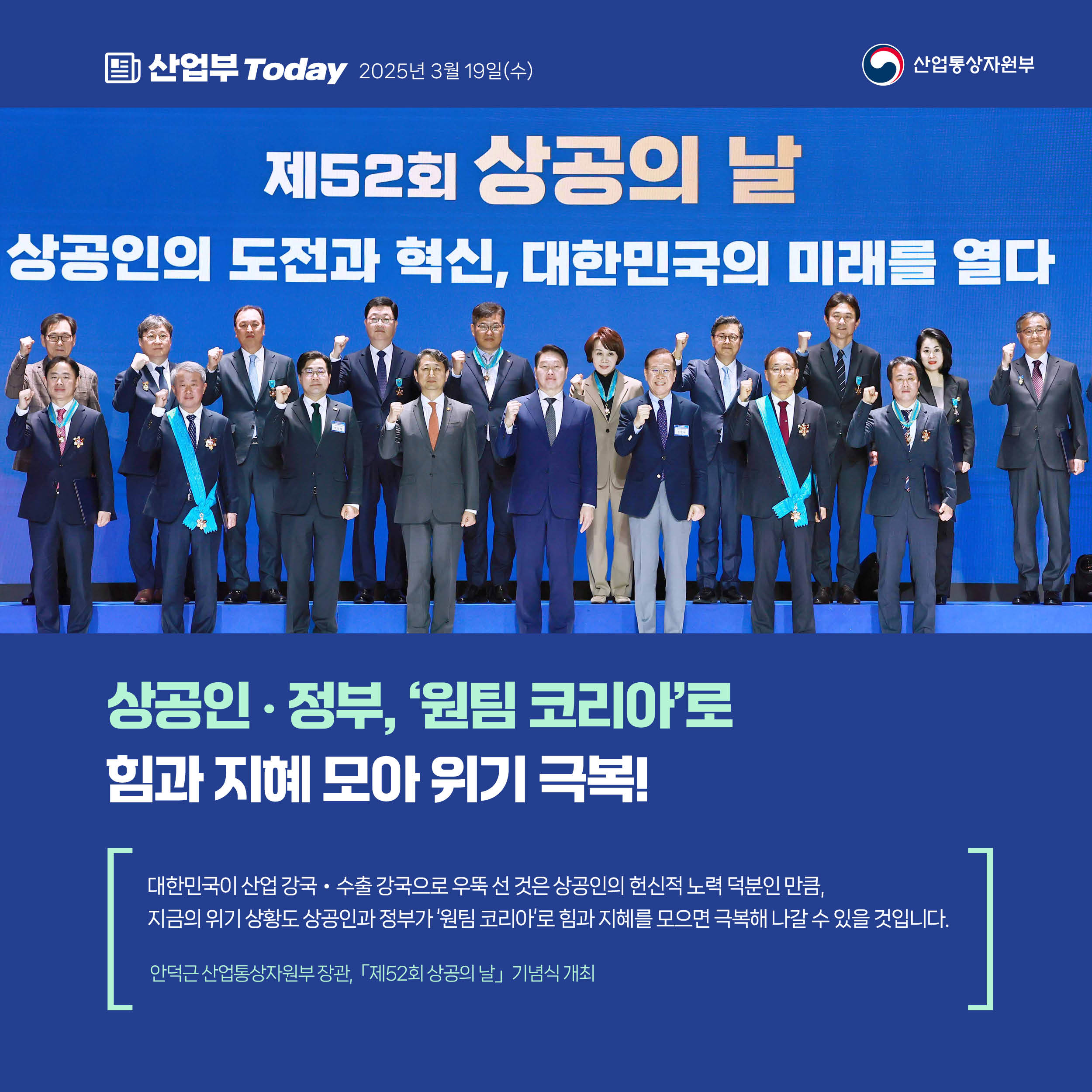 산업부 Today 2025년 3월 19일(수) 산업통상자원부

상공인‧정부, ‘원팀 코리아’로 힘과 지혜 모아 위기 극복!

“대한민국이 산업 강국‧수출 강국으로 우뚝 선 것은 상공인의 헌신적 노력 덕분인 만큼, 지금의 위기 상황도 상공인과 정부가 ‘원팀 코리아’로 힘과 지혜를 모으면 극복해 나갈 수 있을 것입니다.”

안덕근 산업통상자원부 장관, 「제52회 상공의 날」 기념식 개최