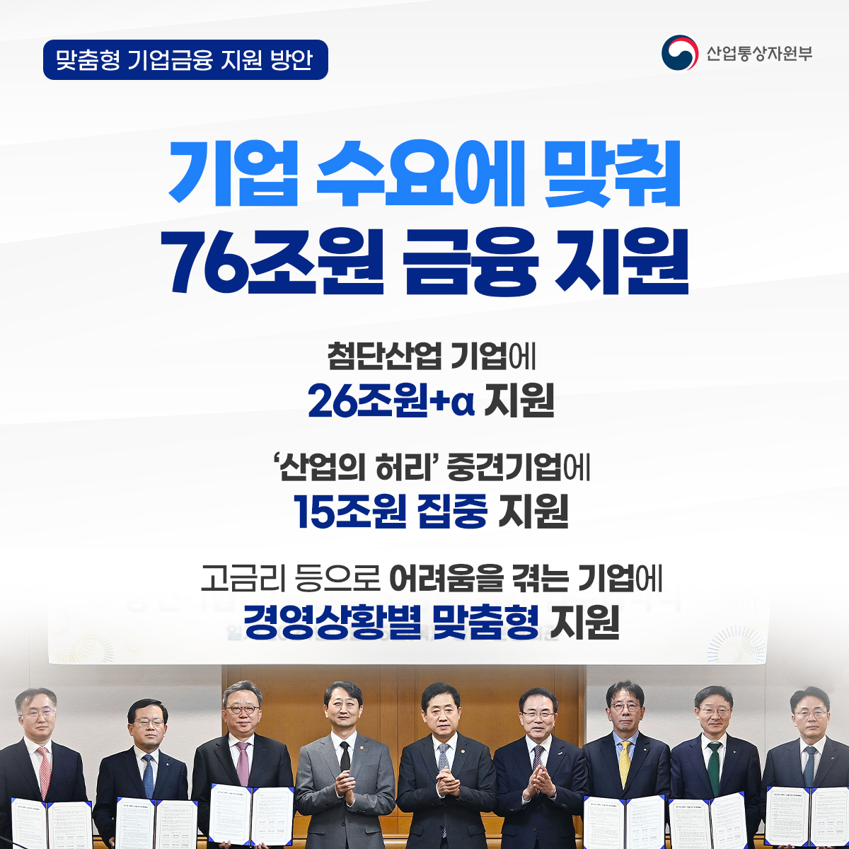 맞춤형 기업금융 지원 방안 산업통상자원부
기업 수요에 맞춰 76조원 금융 지원
첨단산업 기업에 26조원+알파 지원
'산업의 허리' 중견기업에 15조원 집중 지원
고금리 등으로 어려움을 겪는 기업에 경영상황별 맞춤형 지원