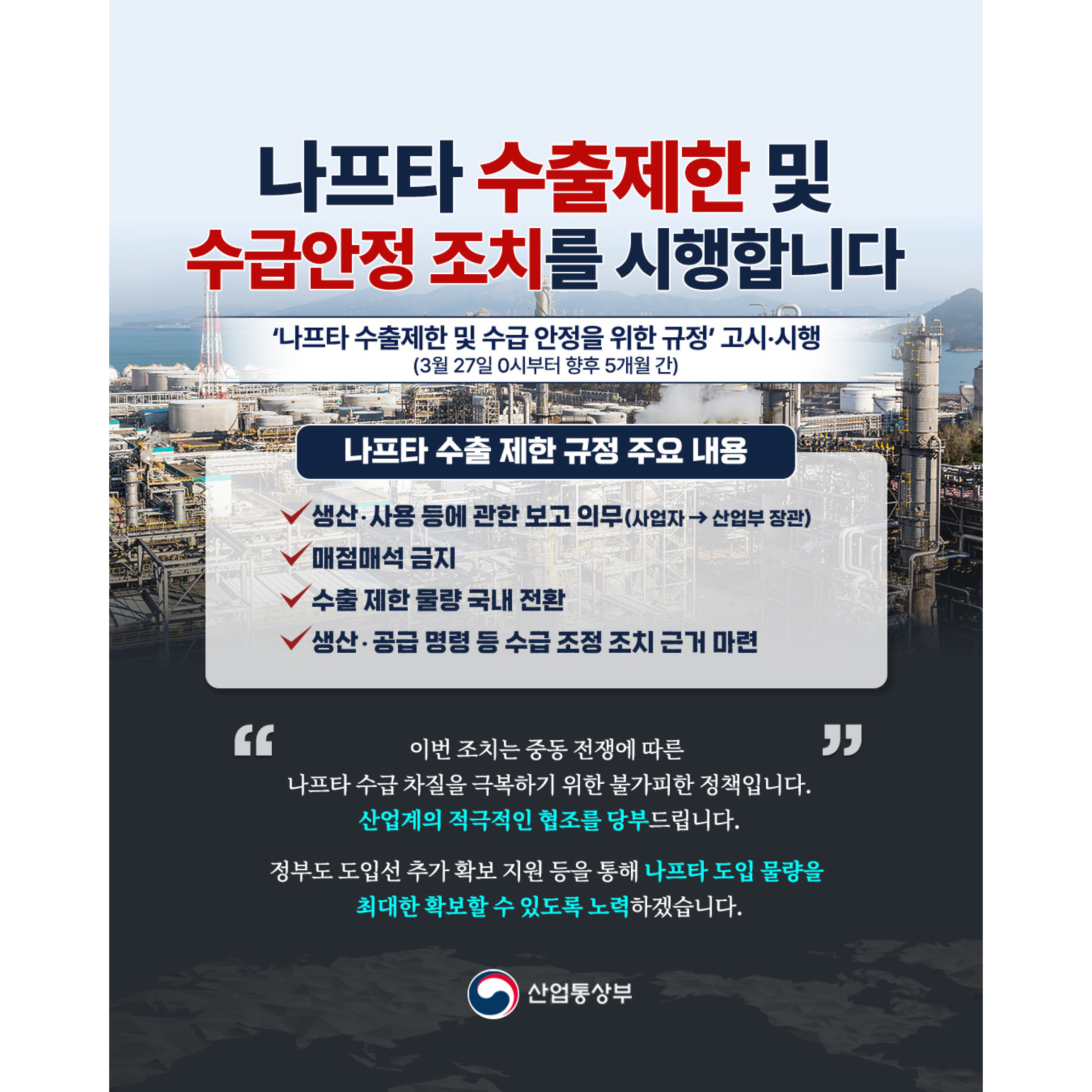 나프타 수출제한 및
수급안정 조치를 시행합니다


‘나프타 수출 제한 및 수급 안정을 위한 규정’ 고시‧시행
(3월 27일 0시부터 향후 5개월 간)


나프타 수출 제한 규정 주요 내용
√ 생산‧사용 등에 관한 보고 의무(사업자 → 산업부 장관)
√ 매점매석 금지
√ 수출 제한 물량 국내 전환
√ 생산‧공급 명령 등 수급 조정 조치 근거 마련




이번 조치는 중동 전쟁에 따른
나프타 수급 차질을 극복하기 위한 불가피한 정책입니다.
산업계의 적극적인 협조를 당부드립니다.



정부도 도입선 추가 확보 지원 등을 통해
나프타 도입 물량을 최대한 확보할 수 있도록
노력하겠습니다.

산업통상부