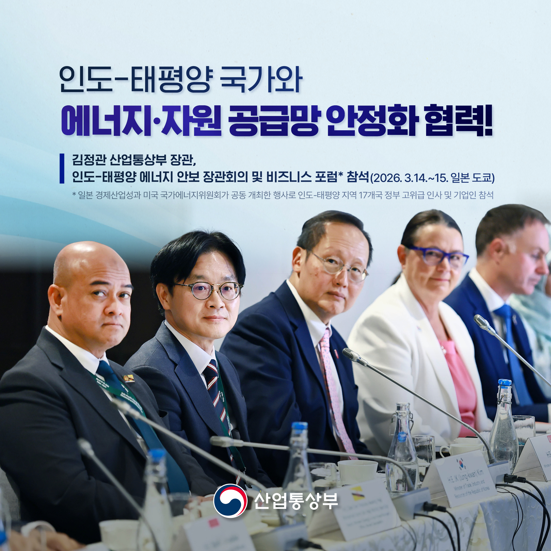 인도-태평양 국가와
에너지‧자원 공급망 안정화 협력!


김정관 산업통상부 장관,
인도-태평양 에너지 안보 장관회의 및 비즈니스 포럼* 참석
(2026.3.14.~15. 일본 도쿄)
* 일본 경제산업성과 미국 국가에너지위원회가 공동 개최한 행사로 인도-태평양 지역 17개국 정부 고위급 인사 및 기업인 참석  
산업통상부