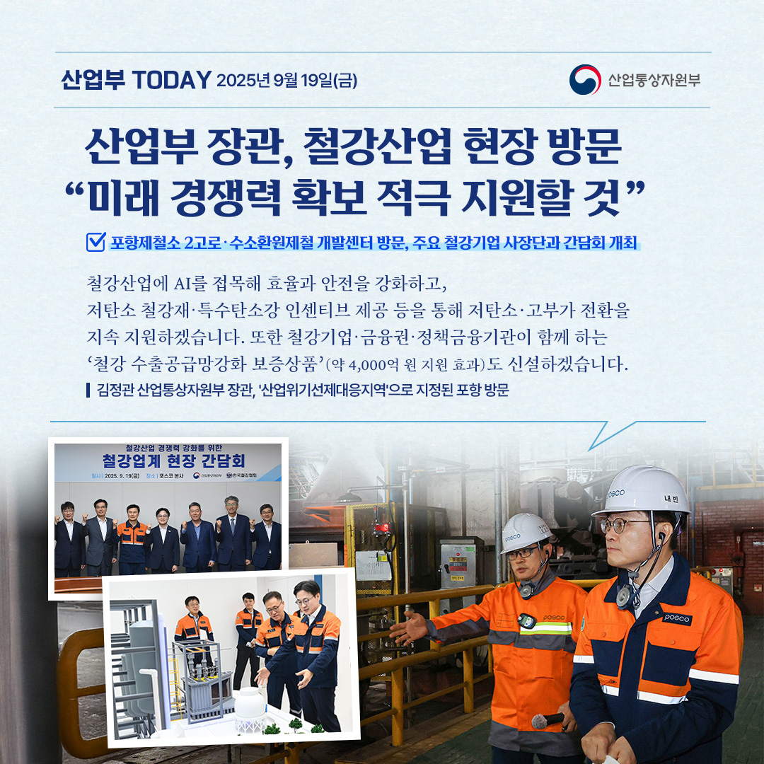 산업부 장관, 철강산업 현장 방문 “미래 경쟁력 확보 적극 지원할 것”
포항제철소 2고로‧수소환원제철 개발센터 방문 및 주요 철강기업 사장단과 간담회 개최

“철강산업에 AI를 접목해 효율과 안전을 강화하고, 저탄소 철강재‧특수탄소강 인센티브 제공 등을 통해 저탄소·고부가 전환을 지속 지원하겠습니다.
또한 철강기업‧금융권‧정책금융기관이 함께 하는 ‘철강 수출공급망강화 보증상품’(약 4,000억 원 지원 효과)도 신설하겠습니다.”

김정관 산업통상자원부 장관, ‘산업위기선제대응지역’으로 지정된 포항 방문