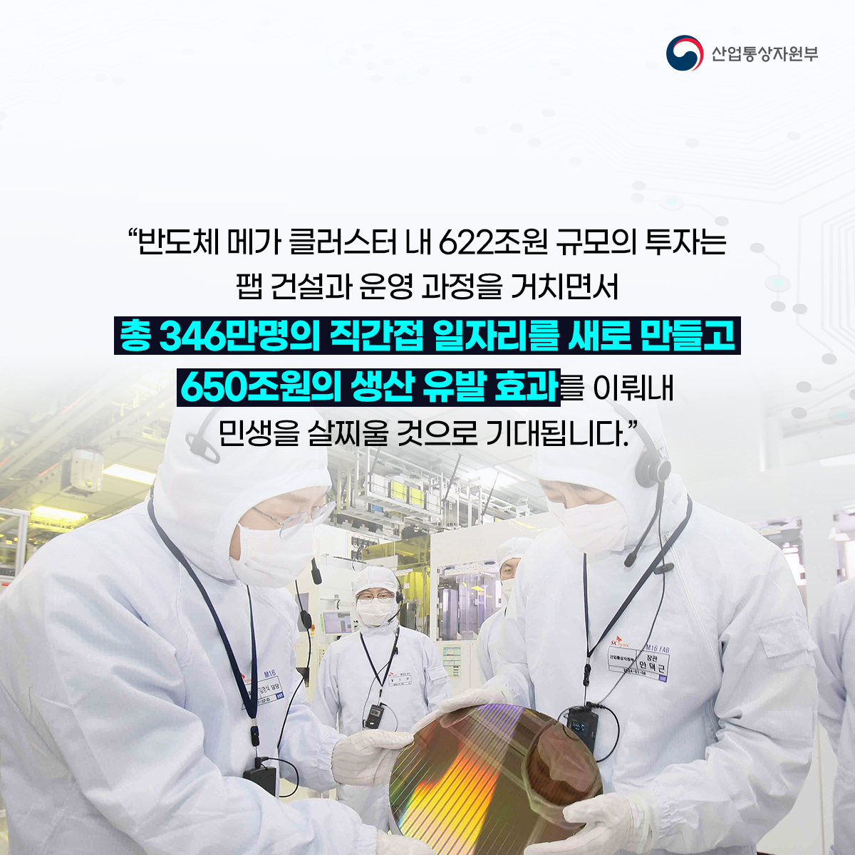 산업통상자원부
"반도체 메가 클러스터 내 622조원 규모의 투자는 팹 건설과 운영 과정을 거치면서
총 346만명의 직간접 일자리를 새로 만들고 650조원의 생산 유발 효과를 이뤄내
민생을 살찌울 것으로 기대됩니다."