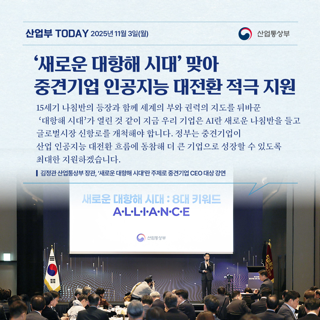 ‘새로운 대항해 시대’ 맞아 중견기업 인공지능 대전환 적극 지원

15세기 나침반의 등장과 함께 세계의 부와 권력의 지도를 뒤바꾼
‘대항해 시대’가 열린 것 같이
지금 우리 기업은 AI란 새로운 나침반을 들고 글로벌시장 신항로를
개척해야 합니다. 정부는 중견기업이 산업 인공지능 대전환 흐름에 동참해
더 큰 기업으로 성장할 수 있도록 최대한 지원하겠습니다.

김정관 산업통상부 장관, ‘새로운 대항해 시대’란 주제로 중견기업 CEO 대상 강연