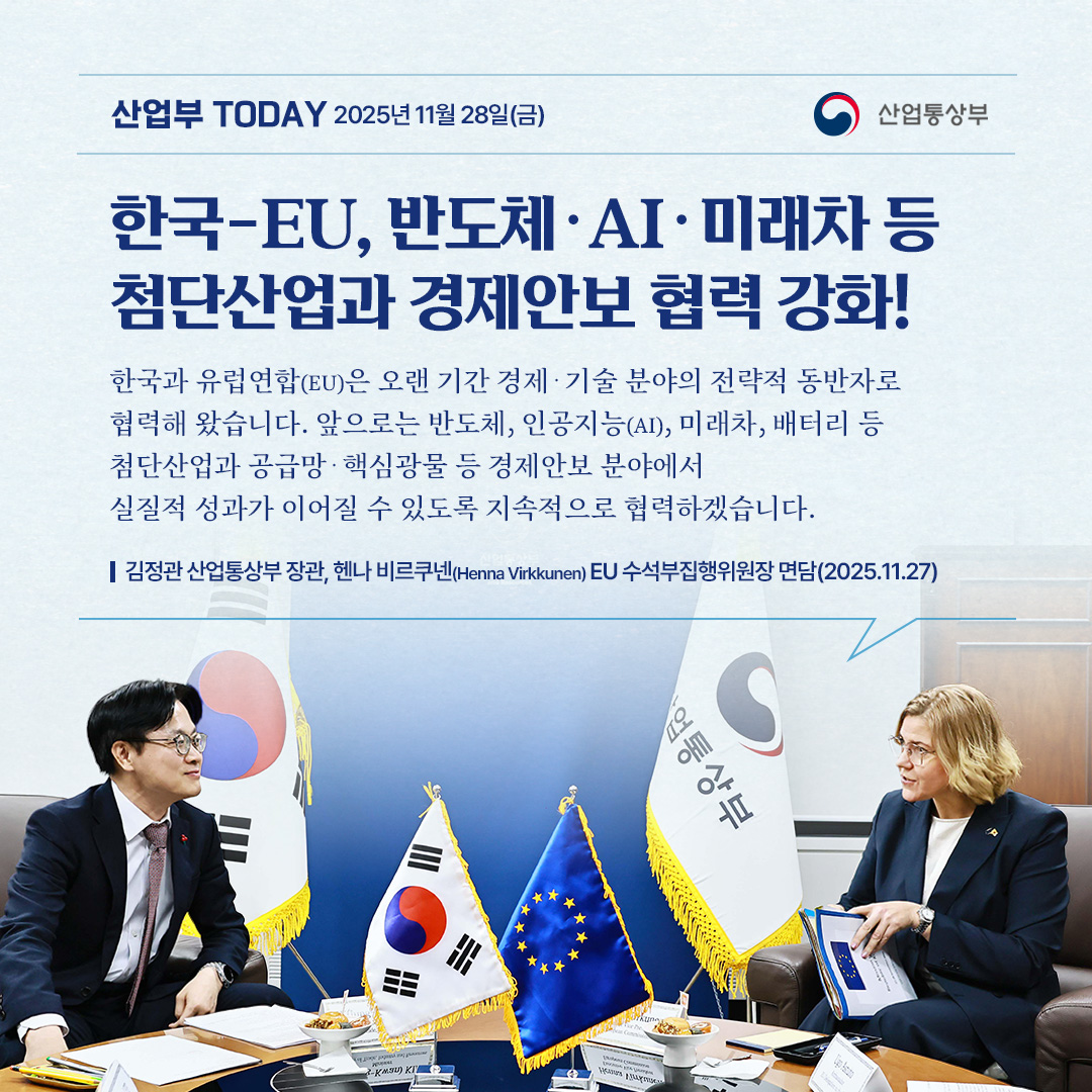 한국-EU, 반도체‧AI‧미래차 등
첨단산업과 경제안보 협력 강화!

한국과 유럽연합(EU)은 오랜 기간 경제‧기술 분야의 전략적 동반자로 협력해 왔습니다. 향후에도 반도체, 인공지능(AI), 미래차, 배터리 등 첨단산업과 공급망‧핵심광물 등 경제안보 분야에서 실질적 성과가 이어질 수 있도록 지속적으로 협력하겠습니다.


김정관 산업통상부 장관, 헨나 비르쿠넨(Henna Virkkunen) EU 수석부집행위원장 면담(2025.11.27)