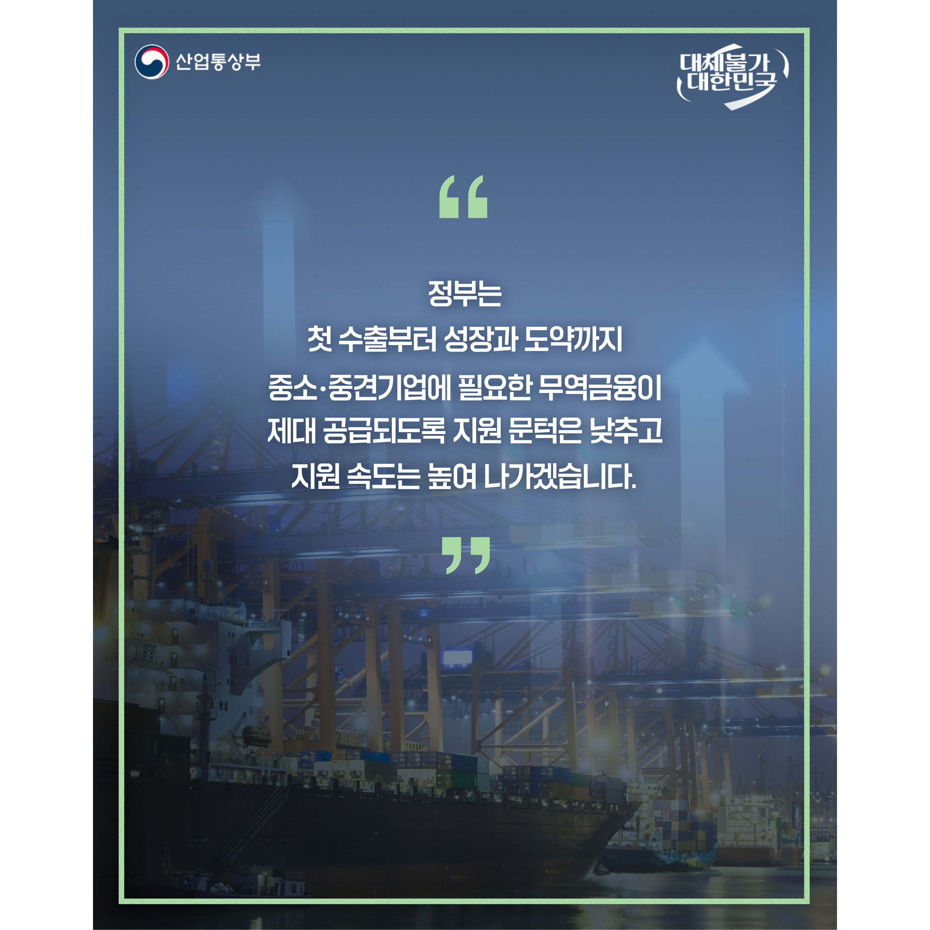 산업통상부 
대체불가 대한민국

“정부는 과거 수출 실적뿐 아니라 성장 가능성을 살펴 첫 수출부터 성장과 도약까지 중소‧중견기업에 필요한 무역금융이 제대 공급되도록 지원 문턱은 낮추고 지원 속도는 높여 나가겠습니다.”