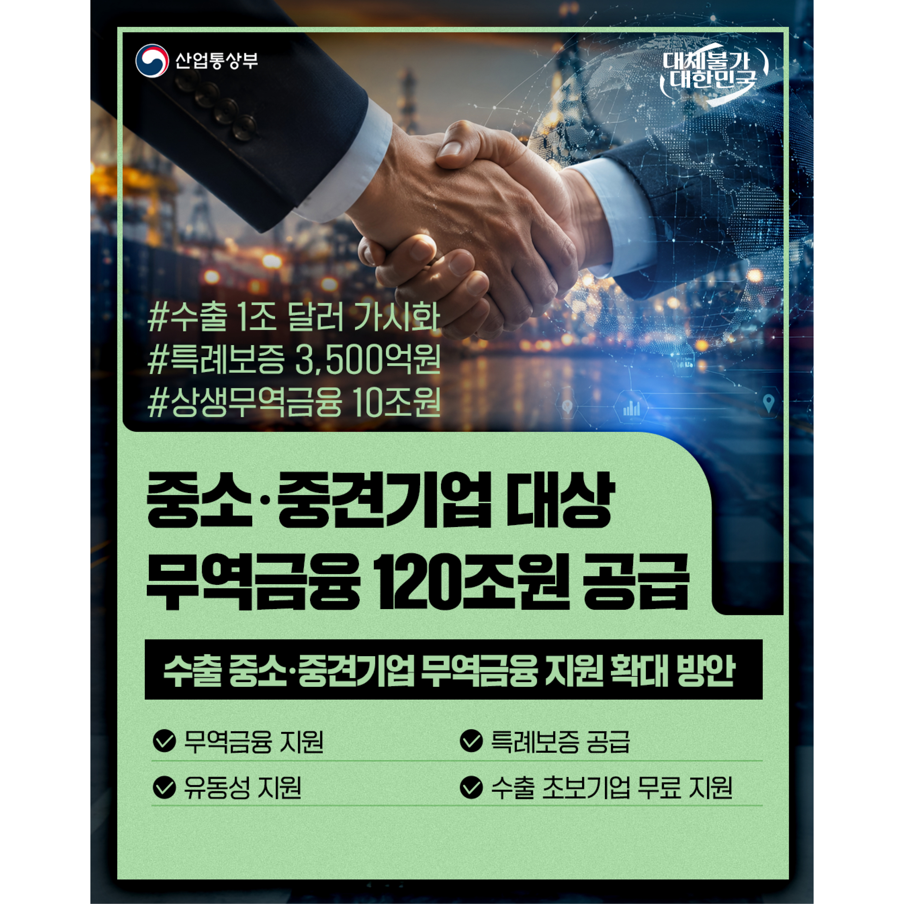 산업통상부 
대체불가 대한민국

#수출 1조 달러 가시화
#특례보증 3,500억원
#상생무역금융 10조원

중소‧중견기업 대상
무역금융 120조원 공급

수출 중소‧중견기업 무역금융 지원 확대 방안
√ 무역금융 지원
√ 특례보증 공급
√ 유동성 지원
√ 수출 초보기업 무료 지원
