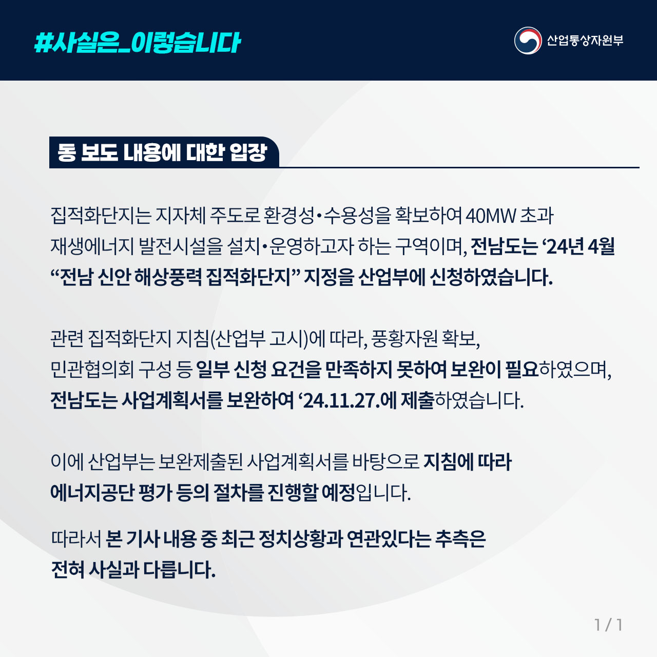 
동 보도 내용에 대한 입장
집적화단지는 지자체 주도로 환경성‧수용성을 확보하여 40MW 초과 재생에너지 발전시설을 설치‧운영하고자 하는 구역이며, 전남도는 ’24년 4월 “전남 신안 해상풍력 집적화단지” 지정을 산업부에 신청하였습니다.

관련 집적화단지 지침(산업부 고시)에 따라, 풍황자원 확보, 민관협의회 구성 등 일부 신청 요건을 만족하지 못하여 보완이 필요하였으며, 전남도는 사업계획서를 보완하여 ‘24.11.27.에 제출하였습니다.

이에 산업부는 보완제출된 사업계획서를 바탕으로 지침에 따라 에너지공단 평가 등의 절차를 진행할 예정입니다.

따라서 본 기사 내용 중 최근 정치상황과 연관있다는 추측은 전혀 사실과 다릅니다.