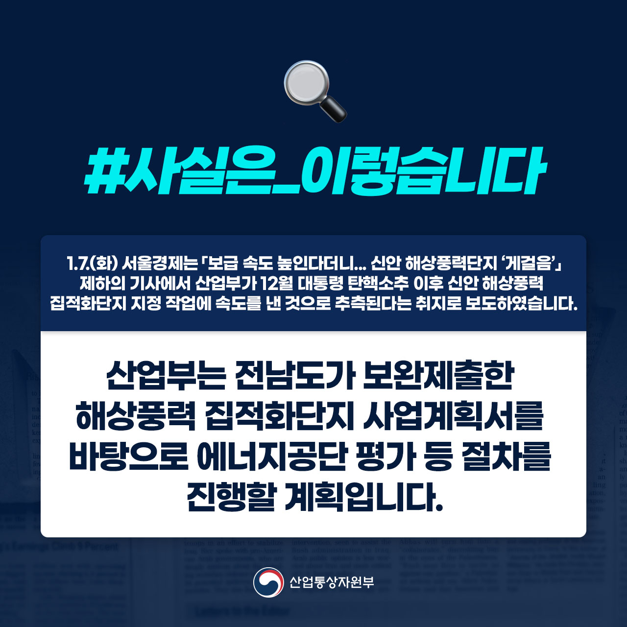 사실은 이렇습니다.

1.7.(화) 서울경제는 「보급 속도 높인다더니...신안 해상풍력단지 ‘게걸음’」제하의 기사에서 산업부가 12월 대통령 탄핵소추 이후 신안 해상풍력직접단지 지정 작업에 속도를 낸 것으로 추측된다는 취지로 보도하였습니다.

산업부는 전남도가 보완제출한 해상풍력 집적화단지 사업계획서를 바탕으로 에너지공단 평가 등 절차를 진행할 계획입니다

산업통상자원부

