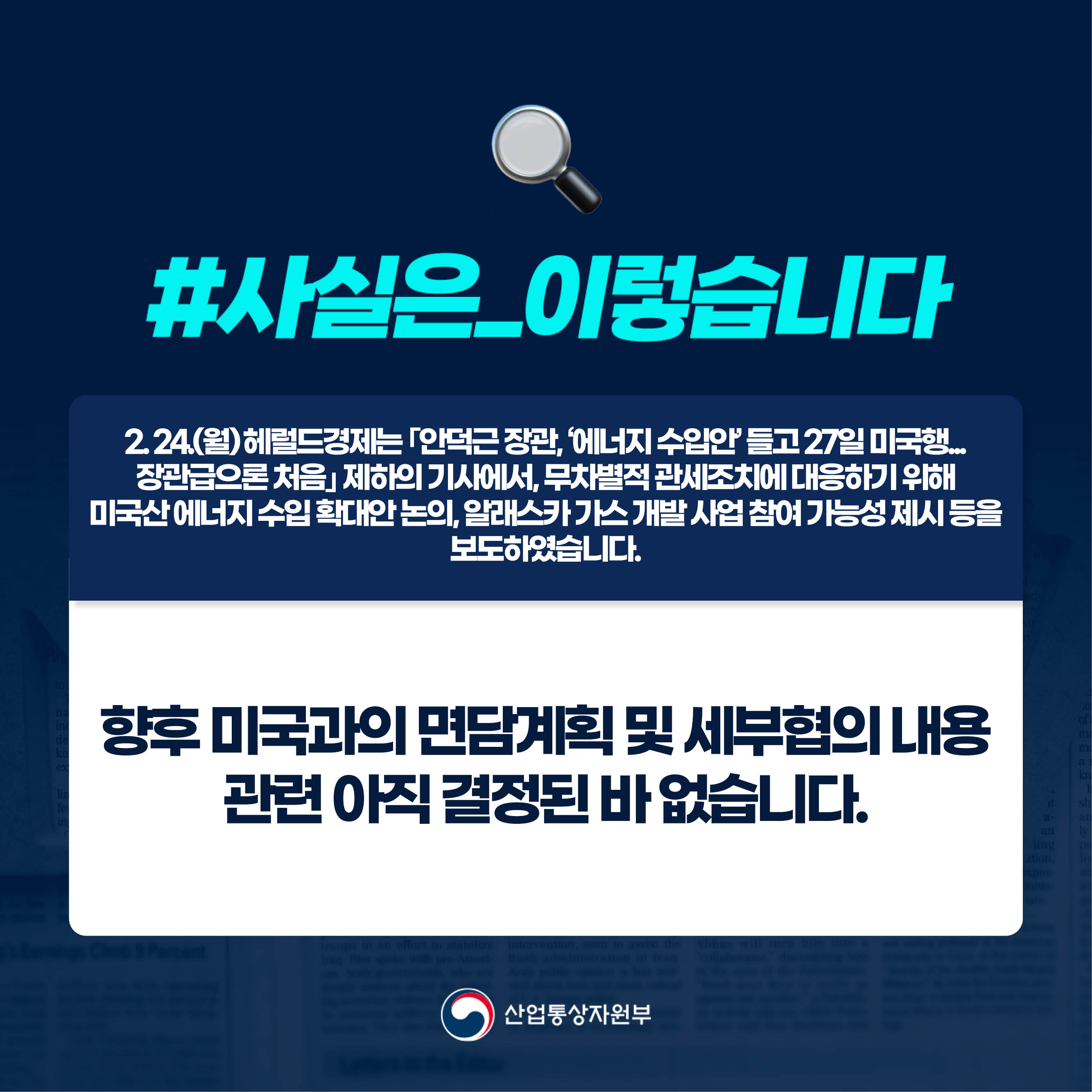 사실은 이렇습니다.

2. 24.(월) 헤럴드경제는 ｢안덕근 장관, ‘에너지 수입안’ 들고 27일 미국행... 
장관급으론 처음｣ 제하의 기사에서, 무차별적 관세조치에 대응하기 위해 
미국산 에너지 수입 확대안 논의, 알래스카 가스 개발 사업 참여 가능성 제시 등을 보도하였습니다.

향후 미국과의 면담계획 및 세부협의 내용 
관련 아직 결정된 바 없습니다.

산업통상자원부
