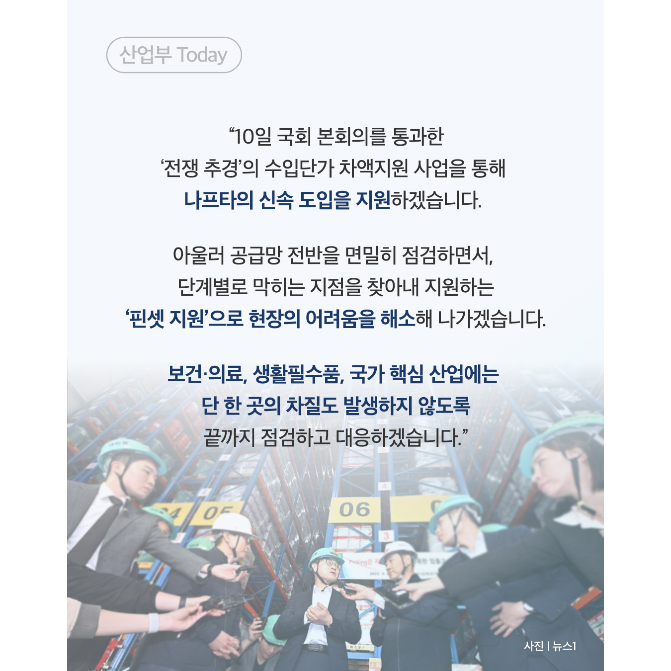 “10일 국회 본회의를 통과한 ‘전쟁 추경’의 수입단가 차액지원 사업을 통해 나프타의 신속 도입을 지원하겠습니다. 아울러 공급망 전반을 면밀히 점검하면서, 단계별로 막히는 지점을 찾아내 지원하는 ‘핀셋 지원’으로 현장의 어려움을 해소해 나가겠습니다. 보건·의료, 생활필수품, 국가 핵심 산업에는 단 한 곳의 차질도 발생하지 않도록 끝까지 점검하고 대응하겠습니다.”