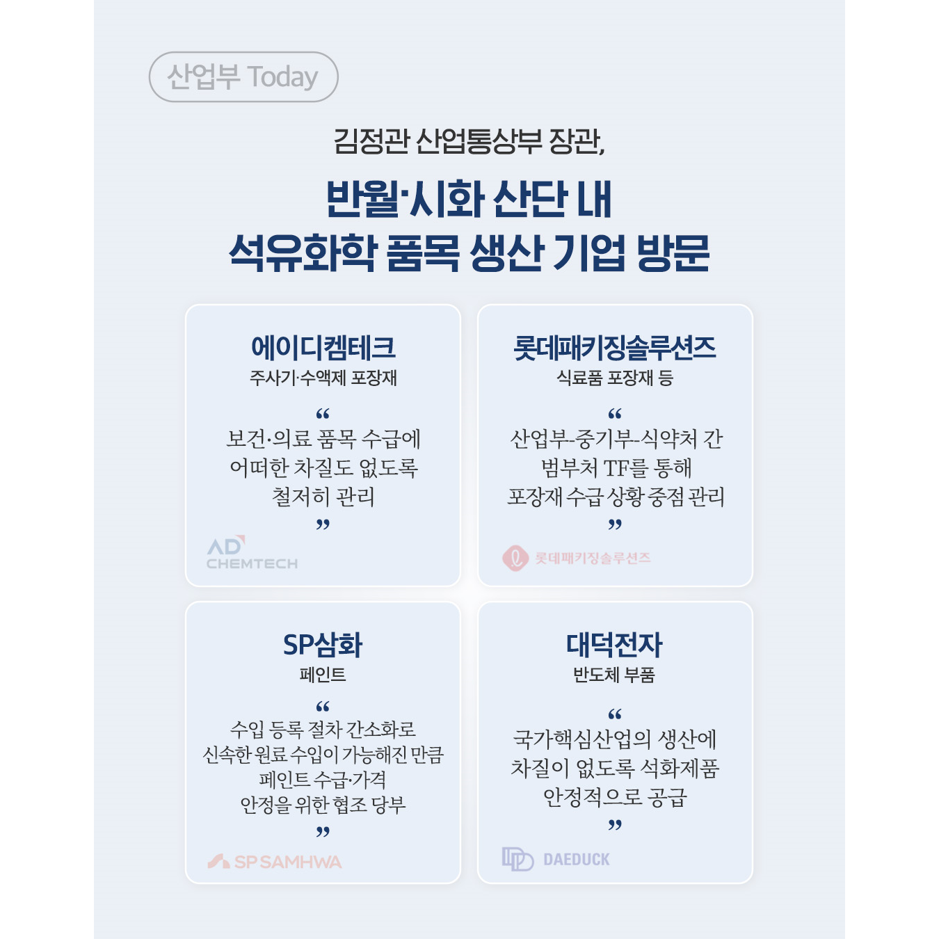 김정관 산업통상부 장관, 반월‧시화 산단 내 석유화학 품목 생산 기업 방문

√ 에이디켐테크(주사기‧수액제 포장재)
“보건‧의료 품목 수급에 어떠한 차질도 없도록 철저히 관리”

√ 롯데패키징솔루션즈(식료품 포장재 등)
“산업부-중기부-식약처 간 범부처 TF를 통해 포장재 수급 상황 중점 관리”

√ SP삼화(페인트)
“수입 등록 절차 간소화로 신속한 원료 수입이 가능해진 만큼 페인트 수급‧가격 안정을 위한 협조 당부”

√ 대덕전자(반도체 부품)
“국가핵심산업의 생산에 차질이 없도록 석화제품 안정적으로 공급”