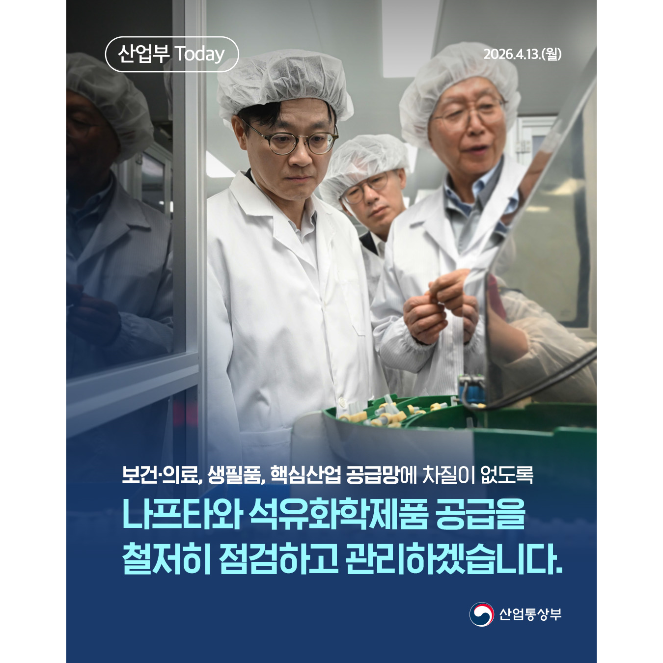 산업부 Today
2026.4.13.(월)

보건‧의료, 생필품, 핵심산업 공급망에 차질이 없도록
나프타와 석유화학제품 공급을 철저히 점검하고 관리하겠습니다.

산업통상