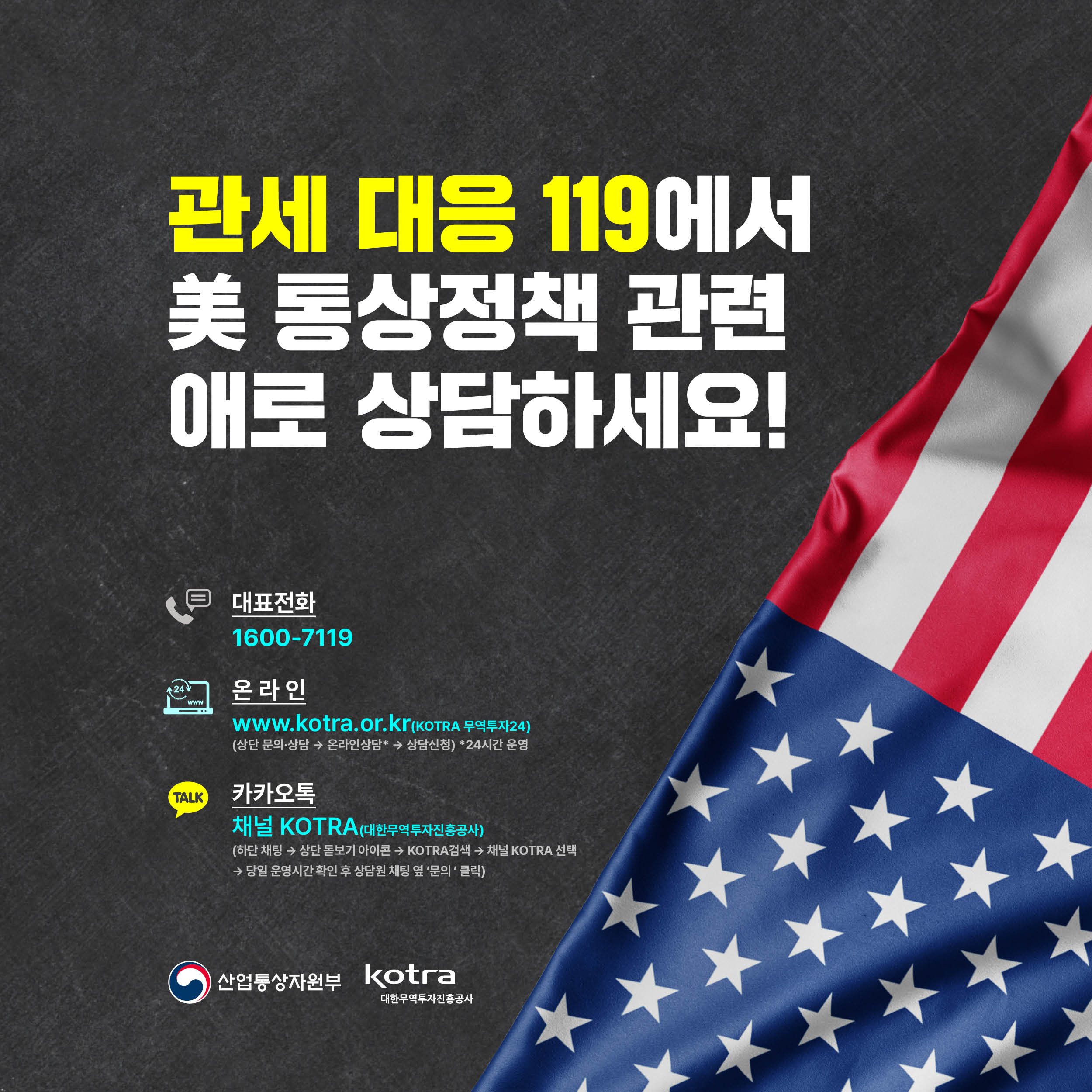 관세 대응 119에서
美 통상정책 관련 애로 상담하세요!

대표전화
1600-7119

온라인
www.kotra.or.kr(KOTRA 무역투자24)
(상단 문의·상담 → 온라인상담* → 상담신청) *24시간 운영

카카오톡
채널 KOTRA(대한무역투자진흥공사)
(하단 채팅 → 상단 돋보기 아이콘 → KOTRA검색 → 채널 KOTRA 선택
→ 당일 운영시간 확인 후 상담원 채팅 옆 ‘문의 ‘ 클릭)


산업통상자원부 KOTRA대한무역투자진흥공사