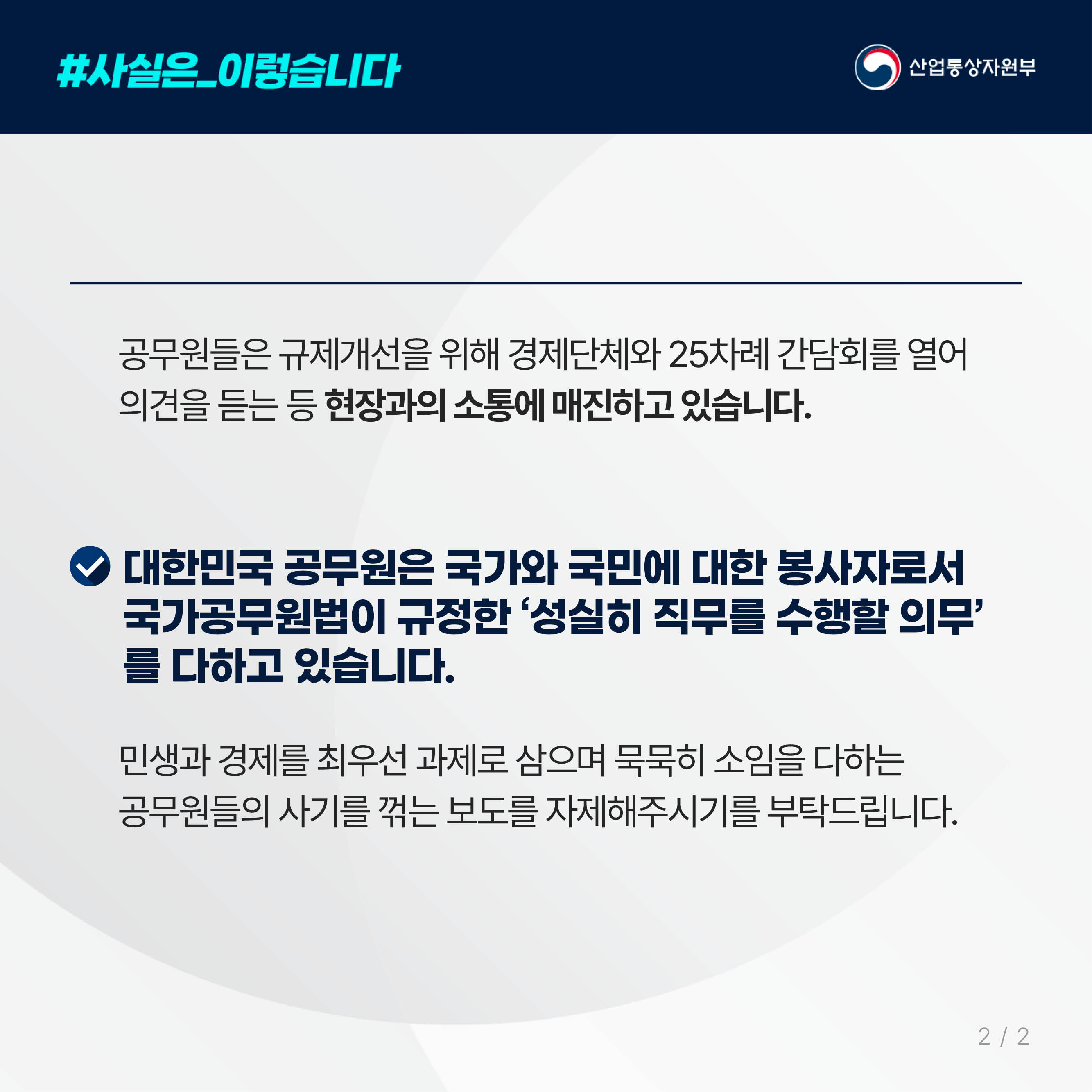 #사실은_이렇습니다 산업통상자원부

공무원들은 규제개선을 위해 경제단체와 25차례 간담회를 열어 
의견을 듣는 등 현장과의 소통에 매진하고 있습니다.

대한민국 공무원은 국가와 국민에 대한 봉사자로서 
국가공무원법이 규정한 ‘성실히 직무를 수행할 의무’를 다하고 있습니다.

민생과 경제를 최우선 과제로 삼으며 묵묵히 소임을 다하는 
공무원들의 사기를 꺾는 보도를 자제해주시기를 부탁드립니다.
