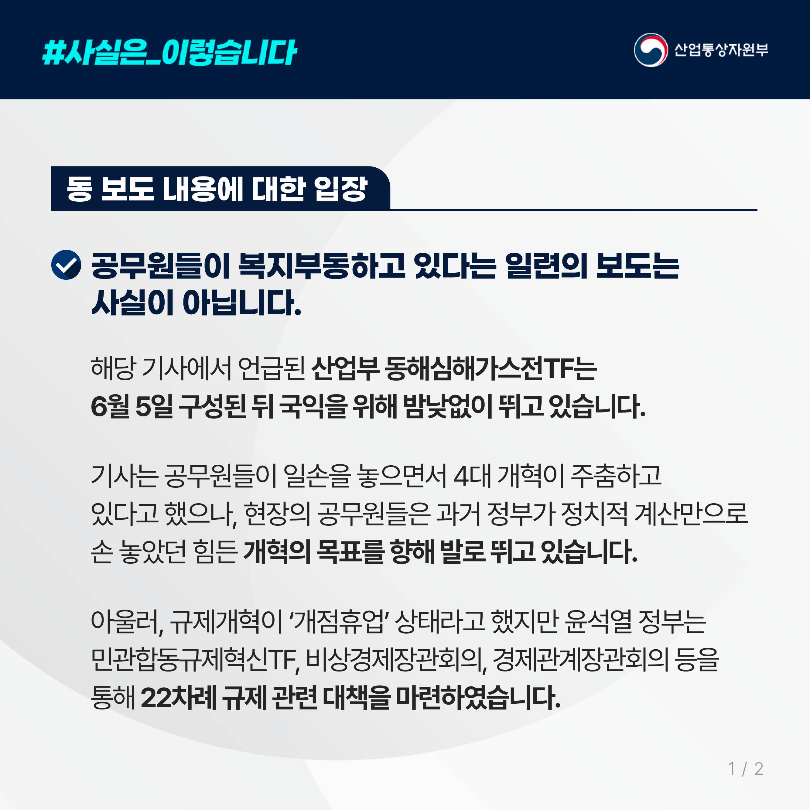 #사실은_이렇습니다 산업통상자원부

동 보도 내용에 대한 입장

공무원들이 복지부동하고 있다는 일련의 보도는 
사실이 아닙니다.

해당 기사에서 언급된 산업부 동해심해가스전TF는 
6월 5일 구성된 뒤 국익을 위해 밤낮없이 뛰고 있습니다.

기사는 공무원들이 일손을 놓으면서 4대 개혁이 주춤하고 
있다고 했으나, 현장의 공무원들은 과거 정부가 정치적 계산만으로 
손 놓았던 힘든 개혁의 목표를 향해 발로 뛰고 있습니다.

아울러, 규제개혁이 ‘개점휴업’ 상태라고 했지만 윤석열 정부는 
민관합동규제혁신TF, 비상경제장관회의, 경제관계장관회의 등을 
통해 22차례 규제 관련 대책을 마련하였습니다.